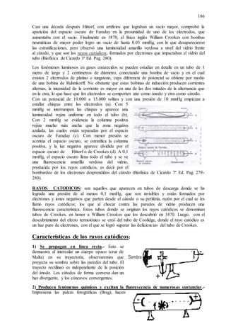 186
Casi una década después Hittorf, con artificios que lograban un vacío mayor, comprobó la
aparición del espacio oscuro de Faraday en la proximidad de uno de los electrodos, que
aumentaba con el vacío. Finalmente en 1870, el físico inglés William Crookes con bombas
neumáticas de mayor poder logro un vacío de hasta 0.03 mmHg, con lo que desaparecieron
las estratificaciones, pero observó una luminosidad amarillo verdosa a nivel del vidrio frente
al cátodo, y que son los rayos catódicos, formados por electrones que impactaban el vidrio del
tubo (Biofísica de Cicardo 3ª Ed. Pag. 280).
Los fenómenos luminosos en gases enrarecidos se pueden estudiar en detalle en un tubo de 1
metro de largo y 2 centímetros de diámetro, conectando una bomba de vacío y en el cual
existen 2 electrodos de platino o tungsteno, cuya diferencia de potencial se obtiene por medio
de una bobina de Ruhmkorff. No obstante que estas bobinas de inducción producen corrientes
alternas, la intensidad de la corriente es mayor en una de las dos mitades de la alternancia que
en la otra, lo que hace que los electrodos se comporten uno como ánodo y otro como cátodo.
Con un potencial de 10.000 a 15.000 voltios y con una presión de 10 mmHg empiezan a
estallar chispas entre los electrodos (a). Con 5
mmHg se interrumpen las chispas y aparece una
luminosidad rojiza uniforme en todo el tubo (b).
Con 2 mmHg se evidencia la columna positiva
rojiza mucho más ancha que la zona negativa
azulada, las cuales están separadas por el espacio
oscuro de Faraday (c). Con menor presión se
acentúa el espacio oscuro, se estratifica la columna
positiva, y la luz negativa aparece dividida por el
espacio oscuro de Hittorf o de Crookes (d). A 0,1
mmHg, el espacio oscuro llena todo el tubo y se ve
una fluorescencia amarillo verdosa del vidrio,
producida por los rayos catódicos, es decir por el
bombardeo de los electrones desprendidos del cátodo (Biofísica de Cicardo 7ª Ed. Pag. 279-
280).
RAYOS CATODICOS: son aquellos que aparecen en tubos de descarga donde se ha
logrado una presión de al menos 0,1 mmHg, que son invisibles y están formados por
electrones y iones negativos que parten desde el cátodo o su periferia, razón por el cual se les
llamó rayos catódicos; los que al chocar contra las paredes de vidrio producen una
fluorescencia característica. Estos tubos donde se originan los rayos catódicos se denominan
tubos de Crookes, en honor a William Crookes que los descubrió en 1870. Luego, con el
descubrimiento del efecto termoiónico se creó del tubo de Coolidge, donde el rayo catódico es
un haz puro de electrones, con el que se logró superar las deficiencias del tubo de Crookes.
Características de los rayos catódicos:
1) Se propagan en línea recta.- Esto se
demuestra al intercalar un cuerpo opaco (cruz de
Malta) en su trayectoria, observaremos que
proyecta su sombra sobre las paredes del tubo. El
trayecto rectilíneo es independiente de la posición
del ánodo. Los cátodos de forma convexa dan un
haz divergente, y los cóncavos convergentes.
2) Producen fenómenos químicos y excitan la fluorescencia de numerosas sustancias.-
Impresiona las palcas fotográficas (Brag), hacen
 
