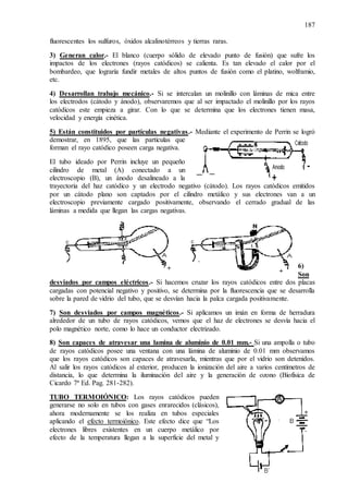 187
fluorescentes los sulfuros, óxidos alcalinotérreos y tierras raras.
3) Generan calor.- El blanco (cuerpo sólido de elevado punto de fusión) que sufre los
impactos de los electrones (rayos catódicos) se calienta. Es tan elevado el calor por el
bombardeo, que lograría fundir metales de altos puntos de fusión como el platino, wolframio,
etc.
4) Desarrollan trabajo mecánico.- Si se intercalan un molinillo con láminas de mica entre
los electrodos (cátodo y ánodo), observaremos que al ser impactado el molinillo por los rayos
catódicos este empieza a girar. Con lo que se determina que los electrones tienen masa,
velocidad y energía cinética.
5) Están constituidos por partículas negativas.- Mediante el experimento de Perrin se logró
demostrar, en 1895, que las partículas que
forman el rayo catódico poseen carga negativa.
El tubo ideado por Perrin incluye un pequeño
cilindro de metal (A) conectado a un
electroscopio (B), un ánodo desalineado a la
trayectoria del haz catódico y un electrodo negativo (cátodo). Los rayos catódicos emitidos
por un cátodo plano son captados por el cilindro metálico y sus electrones van a un
electroscopio previamente cargado positivamente, observando el cerrado gradual de las
láminas a medida que llegan las cargas negativas.
6)
Son
desviados por campos eléctricos.- Si hacemos cruzar los rayos catódicos entre dos placas
cargadas con potencial negativo y positivo, se determina por la fluorescencia que se desarrolla
sobre la pared de vidrio del tubo, que se desvían hacia la palca cargada positivamente.
7) Son desviados por campos magnéticos.- Si aplicamos un imán en forma de herradura
alrededor de un tubo de rayos catódicos, vemos que el haz de electrones se desvía hacia el
polo magnético norte, como lo hace un conductor electrizado.
8) Son capaces de atravesar una lamina de aluminio de 0.01 mm.- Si una ampolla o tubo
de rayos catódicos posee una ventana con una lámina de aluminio de 0.01 mm observamos
que los rayos catódicos son capaces de atravesarla, mientras que por el vidrio son detenidos.
Al salir los rayos catódicos al exterior, producen la ionización del aire a varios centímetros de
distancia, lo que determina la iluminación del aire y la generación de ozono (Biofísica de
Cicardo 7ª Ed. Pag. 281-282).
TUBO TERMOIÓNICO: Los rayos catódicos pueden
generarse no solo en tubos con gases enrarecidos (clásicos),
ahora modernamente se los realiza en tubos especiales
aplicando el efecto termoiónico. Este efecto dice que “Los
electrones libres existentes en un cuerpo metálico por
efecto de la temperatura llegan a la superficie del metal y
 