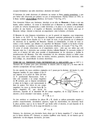 188
escapan formándose una nube electrónica alrededor del mismo”.
El fenómeno de emitir electrones al calentarse un cuerpo se llama emisión termoiónica, y que
por haber sido observada por primera vez por el norteamericano Thomas Edison en 1883, se
lo llamo también efecto Edison (Biofísica de Cicardo 7ª Ed. Pag. 257).
Para demostrar Edison este fenómeno, introdujo en un tubo un filamento y frente a este una
lámina, ambos metálicos. Al cruzar la electricidad por el filamento se calienta (efecto Joule)
al punto de volverse incandescente y emitir electrones; a la placa se la conecta a un potencial
positivo de una batería y el negativo al filamento, necesitándose otra batería para que el
filamento trabaje. Además se intercala un amperímetro entre la lámina y la batería.
El filamento de estas lámparas termoiónicas es, por lo general, de tungsteno, cuya temperatura
de fusión es de 3655o K. Los filamentos de tungsteno aumentan grandemente la emisión de
electrones cuando llevan disuelto 0,5 % de óxido de torio, el que parecería ser el eliminador
de electrones de la superficie del filamento. Durante el calentamiento, el óxido de torio se
reduce a torio metálico, que difunde a la superficie del filamento. Cuando se ha hecho el lecho
de torio metálico se estabiliza la emisión de electrones (Biofísica de Cicardo 7ª Ed. Pag. 258)
Al cerrar el circuito observamos en el amperímetro cierto valor que nos indica que está
fluyendo entre los 2 electrodos una corriente eléctrica (efecto Forest). Es necesario realizar el
vacío en el interior del tubo para permitir el desplazamiento de los electrones y facilitar la
incandescencia del filamento. Este tubo termoiónico de dos elementos (diodo) se utilizó como
base para crear otros artificios como los triodos, tetrodos, pentodos, fusil de electrones, tubo
de Coolidge, etc., desarrollando la ciencia electrónica.
TUBO DE J.J. THOMSON PARA DETERMINAR LA RELACIÓN e/m: en 1897 J. J.
Thomson dio el primer paso para determinar la relación entre la carga (e) y la masa (m) de
electrón (componente del rayo catódico).
En este aparato los rayos catódicos originados en C pasan por la abertura del ánodo A y del
diagrama metálico B, para originar el haz O
que impacta en la pared de vidrio del tubo
en P. produciendo fluorescencia. Todo el
tubo está sometido a un campo magnético
de H oersteds, que se dispone normalmente
al plano de la figura y está representando la
línea de puntos. Por efecto de este campo
magnético, los rayos se desvían hacia Q. La
fuerza magnética F’, que desvía los
electrones, depende de la intensidad H del campo magnético, de la carga eléctrica e del
electrón y de la velocidad v del mismo, es decir:
F’ = H . e . v
En éste artefacto se consideran las placas D y E, donde se aplican potenciales negativo y
positivo respectivamente, desviándose entonces, según ley electrostática, los electrones hacia
la placa positiva; aquí se da la fuerza F” que incide sobre el electrón, al cual depende de la
diferencia de potencial E y de la carga del electrón e, o sea:
F” = e . E
Entonces, los electrones son desviados hacia abajo por la fuerza magnética F’ y hacia arriba
por la fuerza eléctrica F”. Entonces se pueden equilibrar estas fuerzas, de tal manera que al
aplicárselas no den ninguna desviación, por tanto:
 
