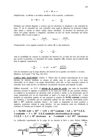 189
e . E = H . e . v
Simplificando, se elimina e en ambos miembros de la ecuación, y tendremos:
E = H . v ó
Mediante este método llegamos a conocer que los electrones se desplazan a una velocidad de
hasta 1/5 de la velocidad luz; esta velocidad varía según la diferencia de potencial (voltaje)
entre ánodo y cátodo (a mayor voltaje mayor velocidad). Al desviarse los electrones por
efecto del campo eléctrico o magnético, describen un arco de círculo motivando una fuerza
centrípeta (Fc), la cual es igual a:
Transponiendo en la segunda ecuación los valores H, v y m, tendremos:
Ante la posibilidad de conocer la velocidad del electrón (v), el radio del arco del círculo (r)
que recorre la partícula y la intensidad del campo magnético (H), tenemos que la relación e/m
tiene la siguiente equivalencia:
Esto nos demuestra que la carga eléctrica del electrón (e) es grande con relación a su masa.
(Biofísica de Cicardo 7ª Ed. Pag. 282-283)
CARGA DEL ELECTRÓN: Charles T. Wilson hizo la primera determinación de la carga
eléctrica de electrón mediante su cámara de niebla, para lo cual sometía a los iones
observables en la misma a un campo electrostático, para ello, se hace necesario conocer la
velocidad de la caída del ion y la diferencia de potencial necesaria para impedir la caída.
Millikan desarrolló en 1913, el método de la gota de aceite, que antes de describirlo
debemos recordar lo siguiente: el transporte de los iones por medio de una corriente eléctrica,
en realidad es un transporte de electrones entre el cátodo y ánodo; se ha demostrado, que la
carga transportada por un ion monovalente es igual a la carga de un electrón (e) y para
transferir un equivalente químico de una sustancia se requiere de 96.500 coulombs (constante
de Faraday), y recordando que un equivalente químico de una sustancia monovalente posee
6,02 x 1023 moléculas ionizadas (iones) , las cuales se fragmentan en iones positivos y
negativos, podremos calcular la carga eléctrica (e) que transporta cada ion, dividiendo la
constante de Faraday por el número de Avogadro, o sea:
e = 96.500 ⁄ 6,02 x 1023
= 1,59 x 10-19
coulomb = 4,8 x 10-10
U.E.E.
1 coulumbs = 3 x 109
U.E.E (unidades electrostáticas de carga)
1 U.E.E = 2, 1 x 109
electrones ▲ 1 coulumb = 6,3 1018
electrones
La verificación experimental de la carga de un electrón la llevó a cabo Robert Millikan,
me
dia
 