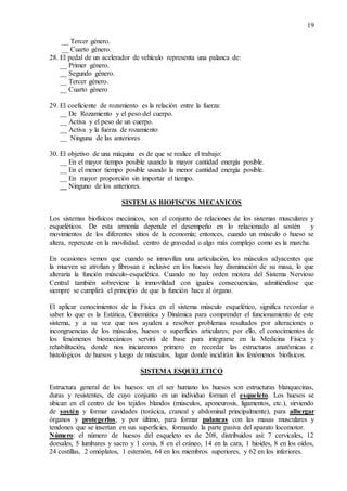 19
__ Tercer género.
__ Cuarto género.
28. El pedal de un acelerador de vehículo representa una palanca de:
__ Primer género.
__ Segundo género.
__ Tercer género.
__ Cuarto género
29. El coeficiente de rozamiento es la relación entre la fuerza:
__ De Rozamiento y el peso del cuerpo.
__ Activa y el peso de un cuerpo.
__ Activa y la fuerza de rozamiento
__ Ninguna de las anteriores
30. El objetivo de una máquina es de que se realice el trabajo:
__ En el mayor tiempo posible usando la mayor cantidad energía posible.
__ En el menor tiempo posible usando la menor cantidad energía posible.
__ En mayor proporción sin importar el tiempo.
__ Ninguno de los anteriores.
SISTEMAS BIOFISCOS MECANICOS
Los sistemas biofísicos mecánicos, son el conjunto de relaciones de los sistemas musculares y
esqueléticos. De esta armonía depende el desempeño en lo relacionado al sostén y
movimientos de los diferentes sitios de la economía; entonces, cuando un músculo o hueso se
altera, repercute en la movilidad, centro de gravedad o algo más complejo como es la marcha.
En ocasiones vemos que cuando se inmoviliza una articulación, los músculos adyacentes que
la mueven se atrofian y fibrosan e inclusive en los huesos hay disminución de su masa, lo que
alteraría la función músculo-esquelética. Cuando no hay orden motora del Sistema Nervioso
Central también sobreviene la inmovilidad con iguales consecuencias, admitiéndose que
siempre se cumplirá el principio de que la función hace al órgano.
El aplicar conocimientos de la Física en el sistema músculo esquelético, significa recordar o
saber lo que es la Estática, Cinemática y Dinámica para comprender el funcionamiento de este
sistema, y a su vez que nos ayuden a resolver problemas resultados por alteraciones o
incongruencias de los músculos, huesos o superficies articulares; por ello, el conocimientos de
los fenómenos biomecánicos servirá de base para integrarse en la Medicina Física y
rehabilitación, donde nos iniciaremos primero en recordar las estructuras anatómicas e
histológicos de huesos y luego de músculos, lugar donde incidirán los fenómenos biofísicos.
SISTEMA ESQUELETICO
Estructura general de los huesos: en el ser humano los huesos son estructuras blanquecinas,
duras y resistentes, de cuyo conjunto en un individuo forman el esqueleto. Los huesos se
ubican en el centro de los tejidos blandos (músculos, aponeurosis, ligamentos, etc.), sirviendo
de sostén y formar cavidades (torácica, craneal y abdominal principalmente), para albergar
órganos y protegerlos; y por último, para formar palancas con las masas musculares y
tendones que se insertan en sus superficies, formando la parte pasiva del aparato locomotor.
Número: el número de huesos del esqueleto es de 208, distribuidos así: 7 cervicales, 12
dorsales, 5 lumbares y sacro y 1 coxis, 8 en el cráneo, 14 en la cara, 1 hioides, 8 en los oídos,
24 costillas, 2 omóplatos, 1 esternón, 64 en los miembros superiores, y 62 en los inferiores.
 