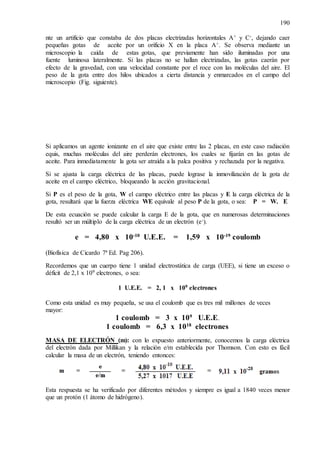 190
nte un artificio que constaba de dos placas electrizadas horizontales A+ y C-, dejando caer
pequeñas gotas de aceite por un orificio X en la placa A+. Se observa mediante un
microscopio la caída de estas gotas, que previamente han sido iluminadas por una
fuente luminosa lateralmente. Si las placas no se hallan electrizadas, las gotas caerán por
efecto de la gravedad, con una velocidad constante por el roce con las moléculas del aire. El
peso de la gota entre dos hilos ubicados a cierta distancia y enmarcados en el campo del
microscopio (Fig. siguiente).
Si aplicamos un agente ionizante en el aire que existe entre las 2 placas, en este caso radiación
equis, muchas moléculas del aire perderán electrones, los cuales se fijarán en las gotas de
aceite. Para inmediatamente la gota ser atraída a la palca positiva y rechazada por la negativa.
Si se ajusta la carga eléctrica de las placas, puede lograse la inmovilización de la gota de
aceite en el campo eléctrico, bloqueando la acción gravitacional.
Si P es el peso de la gota, W el campo eléctrico entre las placas y E la carga eléctrica de la
gota, resultará que la fuerza eléctrica WE equivale al peso P de la gota, o sea: P = W. E
De esta ecuación se puede calcular la carga E de la gota, que en numerosas determinaciones
resultó ser un múltiplo de la carga eléctrica de un electrón (e-).
e = 4,80 x 10-10
U.E.E. = 1,59 x 10-19
coulomb
(Biofísica de Cicardo 7ª Ed. Pag 206).
Recordemos que un cuerpo tiene 1 unidad electrostática de carga (UEE), si tiene un exceso o
déficit de 2,1 x 109 electrones, o sea:
1 U.E.E. = 2, 1 x 109 electrones
Como esta unidad es muy pequeña, se usa el coulomb que es tres mil millones de veces
mayor:
1 coulomb = 3 x 109
U.E.E.
1 coulomb = 6,3 x 1018
electrones
MASA DE ELECTRÓN (m): con lo expuesto anteriormente, conocemos la carga eléctrica
del electrón dada por Millikan y la relación e/m establecida por Thomson. Con esto es fácil
calcular la masa de un electrón, teniendo entonces:
Esta respuesta se ha verificado por diferentes métodos y siempre es igual a 1840 veces menor
que un protón (1 átomo de hidrógeno).
 