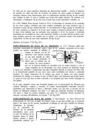 193
Se sabe que los rayos catódicos determina una fluorescencia amarillo – verdosa al impactar
las paredes de vidrio del tubo de Croques; así mismo, los rayos canales al impactar esa
estructura motivan cierta fluorescencia, pero su colaboración depende del tipo de gas residual
que contiene el tubo, el cual es ionizado por acción del campo eléctrico. De acuerdo a lo
mencionado, el hidrogeno da un color rosa, el neón rojo, el aire atmosférico amarillo, etc.
En 1.898, Wilhelm Wien (premio Nobel en 1911), al determinar la velocidad de las partículas
de los rayos canales, consideró que estos estaban constituidos por iones positivos, que se
producían a partir del gas residual del tubo. A esta deducción se llegó, porque la velocidad de
los rayos catódicos es superior a la de los rayos canales, y porque la relación entre la carga y
la masa (e/m) indicaba que las partículas eran parecidas a la de los átomos o moléculas
electrizadas por la pérdida de uno o más electrones. Debido a su carga eléctrica positiva, estos
iones positivos gaseosos son atraídos por el cátodo y lo atraviesan cuando está perforado.
Lógicamente la masa de estos iones dependerá del tipo de gas
(Biofísica de Cicardo 7ª Ed. Pag. 287).
ESPECTRÓGRAFO DE MASA DE J.J. THOMSON: en 1.911 Thomson utilizó para
determinar exactamente la velocidad, carga y masa de las unidades elementales de los rayos
canales, un aparato semejante al utilizado al
estudiar la relación e/m de los
electrones. Este aparato consiste
en una gran ampolla de vidrio
con un cátodo perforado, el
mismo que es cruzado por un
haz estrecho de rayos positivos
que en su trayecto pueden ser desviados por un campo eléctrico y por el
campo magnético de un electroimán. Los rayos positivos de diferentes cargas
y masas son desviados e impresionan una placa fotográfica ubicada al extremo del tubo. Esta
es la demostración palpable de que estos rayos están constituidos por átomos y moléculas
positivas, los cuales transcurren de la cámara que posee el ánodo con cierta presión
(centésimas de mmHg) a la cámara en que se halla la placa, que representa una presión menor
en razón al vacío que hace un tubo conectado a un recipiente que tiene carbón sumergido en
aire líquido.
En la parte izquierda vemos una fotografía lograda con el espectrógrafo de Thomson que
contiene hidrógeno, oxígeno y mercurio. El campo electromagnético determina trayectos
parabólicos que impresionan la placa a diferentes niveles. Los que más se desvían son los
átomos de hidrógeno ionizados con masa 1, le siguen las moléculas ionizadas de hidrógeno
con masa 2, luego los átomos ionizados con masa 32, y finalmente átomos ionizados de
mercurio con masa 200 (Biofísica de Cicardo 7ª Ed. Pag 288).
ESPECTRÓGRAFO DE MASA DE ASTON: el espectrógrafo de masa Thomson fue
perfeccionado en 1919 por el inglés Sir Francis Aston, lo que hizo posible que se conociera
mejor a las masas de los átomos, permitiendo el hallazgo de una gran variedad de isótopos.
Inicialmente, la prioridad
era la separación de
isótopos de un elemento
determinado; pues como
se sabe, los isótopos de un
elemento tienen el mismo
número atómico e iguales
propiedades químicas, por
 