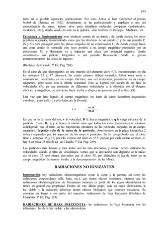 194
tanto no es posible separarlos químicamente. Por esto, Aston se hizo merecedor al premio
Nobel de Química en 1922. Actualmente se ha perfeccionado y ampliado el uso del
espectrógrafo de masa, incluso sirve para identificar moléculas complejas (aminoácidos,
alcaloides, etc.), siendo usado no solo en la química, sino también en Biología, Medicina, etc.
Estructura y funcionamiento: este artefacto consta de un ánodo , de donde parten, los rayos
positivos o canales, transcurriendo estos pos las aberturas de un cátodo C y de una pantalla P,
(S y SI) para proseguir entre las placas cargadas de un condensador C, de donde emerge hacia
una zona donde es sometida este rayo positivo a un campo magnético producido por un
electroimán M, y finalmente va a impactar una placa con potencial negativo, donde
encontramos una película fotográfica o una pantalla fluorescente donde se gravan
permanentemente las áreas de impacto.
(Biofísica de Cicardo 7ª Ed. Pag. 288)
En el caso de que dispongamos de una muestra del elemento cloro (Cl), encontraremos en ella
los isótopos 35 y 37 (átomos), los cuales primero deberá ionizarlos. Estos iones serán a
continuación acelerados en un campo eléctrico; una vez acelerados, penetraran en un campo
magnético, pero todos con la misma velocidad. Esto se logrará por acción de un filtro de
velocidades (P), en que partículas de diferentes velocidades a la obtenida por el bloqueo
eléctrico y magnético, se desviaran hacia arriba o abajo y no pasaran por el orificio (S).
Una vez que han llegado al campo magnético, los iones de cloro describen trayectorias
circulares, cuyo radio (r) está dado por la fórmula:
En que m es la masa del ion, v la velocidad, B la fuerza magnética y q la carga eléctrica de la
partícula. Como B, q y v tienen el mismo valor que todos los iones (constantes) se eliminan,
concluyendo que el radio de las trayectorias circulares de las partículas cargadas en un campo
magnético, depende solo de la masa de la partícula, observándose en la placa fotográfica 2
señales separadas por los impactos de los iones o partículas. Se ha comprobado que el cloro
tiene 2 isótopos 35 y 37; por ello, el peso del cloro es 35.5, porque por cada átomo de cloro 37
hay 4 de masa 35 (Biofísica de Cicardo 7ª Ed. Pag. 289).
Las partículas más livianas y más lentas son las más desviadas, y como deben unificarse las
velocidades usando el filtro de velocidades, vemos que la desviación solo depende de la masa;
así: el cloro 37 será menos desviados que el cloro 35, por difundirse el haz de iones en un
campo magnético de manera similar a la descomposición de luz blanca.
RADIACIONES NO IONIZANTES
Introducción: hay radiaciones electromagnéticas como la equis y la gamma, así como las
radiaciones corpusculares (alfa, beta, etc.), que tienen efectos ionizantes, mientras que las
radiaciones electromagnéticas de frecuencias menores (a partir de los rayos ultravioletas) no
tienen en general esa propiedad. Dentro de este último grupo, solo los rayos ultravioletas, la
luz visible y la radiación infrarroja tienen efectos biológicos que merecen estudiarse. Se
conviene en llamar a esa parte del espectro, radiaciones de baja frecuencia (Biofísica de
Frumento 3ª Ed. Pag. 503).
RADIACIONES DE BAJA FRECUENCIA: las radiaciones de baja frecuencia son: las
infrarrojas, las de la luz visible y las ultravioletas.
 