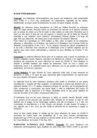 195
RAYOS INFRARROJOS:
Concepto: son radiaciones electromagnéticas que poseen una longitud de onda comprendida
entre 8.000 Å y 0,25 mm, produciendo un calentamiento superficial de los tejidos,
manifestando un mayor poder de penetración los rayos de menor longitud de onda.
Historia: los infrarrojos fueron descubiertos en 1.800 por William Herschel, un astrónomo
inglés de origen alemán. Herschel colocó un termómetro de mercurio en el espectro obtenido
por un prisma de cristal con el fin de medir el calor emitido en cada color. Descubrió que el
calor era más fuerte al lado del rojo del espectro y observó que allí no había luz, Herschel
denominó a esta radiación “rayos calóricos”, denominación bastante popular a lo largo del
siglo XIX que, finalmente, fue dando paso al más moderno de radiación infrarroja.
Niels Finsen de Copenhague en 1.896 publicó su libro sobre el empleo de las radiaciones
infrarrojas y ultravioletas en el hombre, que motivó se le distinguiese con el premio Nobel de
Medicina correspondiente al año 1.913. Ya los antiguos conocían los efectos terapéuticos de
la luz solar y Herodoto hace mención de la helioterapia como el método empleado por los
egipcios para curar ciertas enfermedades y aumentar de peso (Biofísica de Cicardo, 7ª Ed.
Pag. 481).
Generación: la radiación infrarroja forma parte de la radiación solar y puede ser producida en
grandes cantidades usando lámparas especiales con filamento de carbono o de tungsteno, que
producen alta proporción de rayos infrarrojos de menos de 14.000 Å. Estas lámparas se
adaptan a pantallas metálicas que reflejan las radiaciones. Todo ser vivo o cuerpo con
temperatura mayor a la ambiental emana rayos infrarrojos, por lo que pueden ser detectados
rápidamente por sensores especiales.
Acción biológica: El agua absorbe los rayos infrarrojos sobre todo si tiene sustancias en
disolución; el vidrio y el vapor de agua representan igual comportamiento, en especial para
los rayos alejados del espectro visible
La aplicación local de estas radiaciones producen calor donde se absorben, lo que genera
vasodilatación y aumento del flujo sanguíneo. El calentamiento y eritema que producen por su
aplicación durante 10 a 15 minutos, desparecen después de una hora, por la propagación del
calor (conducción y convección), que puede llegar a subir la temperatura del cuerpo. El
calentamiento sube la fagocitosis y el trabajo metabólico local, lo que puede significar na
reacción favorable de los tejidos con procesos infecciosos.
El tratamiento local con los rayos infrarrojos se indica en: neuritis, miositis, fibrositis, artritis
y, en general, en los procesos que necesiten calor. Después de un trauma, el calor no está
indicado por el peligro de las hemorragias capilares; por ello en primeros 2 a 3 días son
convenientes la inmovilización y el frío. Pasado este periodo, el calor durante 30 minutos o
más aplicado una o dos veces por día, facilita la absorción de los hematomas o impide su
formación.
Hasta no hace mucho tiempo se admitía que los rayos infrarrojos de menos de 14.000 Ä
travesaban los tejidos hasta una profundidad de 3 cm; pero recientes investigaciones
demostraron que el 95% de esta radiación se absorbe dentro de los 2 mm, y el 99% dentro de
los 3 mm (Biofísica de Cicardo 7ª Ed. Pag. 482).
RADIACION LUMINOSA (LUZ VISBLE): Concepto: los rayos luminosos son
radiaciones electromagnéticas cuyas longitudes de onda están entre 4.000 y 8.000 Å, que tiene
 