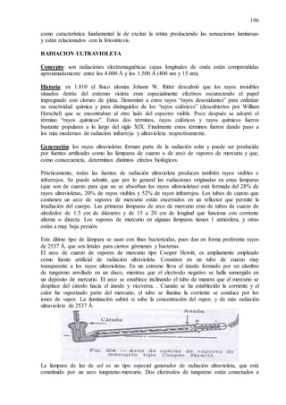 196
como característica fundamental la de excitar la retina produciendo las sensaciones luminosas
y están relacionados con la fotosíntesis.
RADIACION ULTRAVIOLETA
Concepto: son radiaciones electromagnéticas cuyas longitudes de onda están comprendidas
aproximadamente entre los 4.000 Å y los 1.500 Å (400 nm y 15 nm).
Historia: en 1.810 el físico alemán Johann W. Ritter descubrió que los rayos invisibles
situados detrás del extremo violeta eran especialmente efectivos oscureciendo el papel
impregnado con cloruro de plata. Denominó a estos rayos “rayos desoxidantes” para enfatizar
su reactividad química y para distinguirlos de los “rayos calóricos” (descubiertos por William
Herschel) que se encontraban al otro lado del espectro visible. Poco después se adoptó el
término “rayos químicos”. Estos dos términos, rayos calóricos y rayos químicos fueron
bastante populares a lo largo del siglo XIX. Finalmente estos términos fueron dando paso a
los más modernos de radiación infrarroja y ultravioleta respectivamente.
Generación: los rayos ultravioletas forman parte de la radiación solar y puede ser producida
por fuentes artificiales como las lámparas de cuarzo o de arco de vapores de mercurio y que,
como consecuencia, determinan distintos efectos biológicos.
Prácticamente, todas las fuentes de radiación ultravioleta producen también rayos visibles e
infrarrojos. Se puede admitir, que por lo general las radiaciones originadas en estas lámparas
(que son de cuarzo para que no se absorban los rayos ultravioletas) está formada del 28% de
rayos ultravioletas, 20% de rayos visibles y 52% de rayos infrarrojos. Los tubos de cuarzo que
contienen un arco de vapores de mercurio están encerrados en un reflector que permite la
irradiación del cuerpo. Las primeras lámparas de arco de mercurio eran de tubos de cuarzo de
alrededor de 1.5 cm de diámetro y de 15 a 20 cm de longitud que funciona con corriente
alterna o directa. Los vapores de mercurio en algunas lámparas tienen 1 atmósfera, y otras
están a muy baja presión.
Este último tipo de lámpara se usan con fines bactericidas, pues dan en forma preferente rayos
de 2537 Å, que son letales para ciertos gérmenes y bacterias.
El arco de cuarzo de vapores de mercurio tipo Cooper Hewitt, es ampliamente empleado
como fuente artificial de radiación ultravioleta. Consisten en un tubo de cuarzo muy
transparente a los rayos ultravioletas. En un extremo lleva el ánodo formado por un alambre
de tungsteno arrollado en un disco, mientras que el electrodo negativo se halla sumergido en
un depósito de mercurio. El arco se establece inclinando el tubo de manera que el mercurio se
desplace del cátodo hacia el ánodo y viceversa. . Cuando se ha establecido la corriente y el
calor ha vaporizado parte del mercurio, el tubo se ilumina la corriente se conduce por los
iones de vapor. La iluminación subirá si sube la concentración del vapor, y da más radiación
ultravioleta de 2537 Å.
La lámpara de luz de sol es un tipo especial generador de radiación ultravioleta, que está
constituido por un arco tungsteno-mercurio. Dos electrodos de tungsteno están conectados a
 
