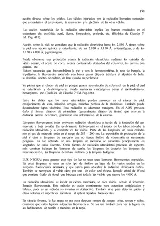 198
acción directa sobre los tejidos. Las células injuriadas por la radiación liberarían sustancias
que estimularían el crecimiento, la respiración y la glicólisis de las otras células.
La acción bactericida de la radiación ultravioleta explica los buenos resultados en el
tratamiento de: escrófula, acné, úlcera, forunculosis, erisipela, etc. (Biofísica de Cicardo 7ª
Ed. Pag. 485).
Acción sobre la piel: se considera que la radiación ultravioleta hasta los 2.850 Å tienen sobre
la piel una acción química y esterilizante; de los 2.850 a 3.150 Å, eritematógena, y de los
3.150 a 4.000 Å, pigmentógena.
Puede obtenerse una protección contra la radiación ultravioleta mediante los cristales de
vidrio común, el aceite de coco, aceites conteniendo derivados del colesterol, las cremas con
quinina, etc.
Existen sustancias que fotosensibilizan la piel y son: la hematoporfirina, la rosa de bengala, la
tripaflavina, la fluoresceína mezclada con bases grasas (lápices labiales), el alquitrán de hulla,
la clorofila, aceites de cedrón, de lima (usado en perfumes).
Se piensa que el cáncer de piel es porque genera acumulación de colesterol en la piel, el cual
se esterificaría y deshidrogenaría, dando sustancias cancerígenas como el metilcolantreno,
benzopireno, etc. (Biofísica de Cicardo 7ª Ed. Pag.486).
Entre los daños que los rayos ultravioletas pueden provocar es el cáncer de piel,
envejecimiento de ésta, irritación, arrugas, manchas pérdida de la elasticidad. También puede
desencadenar lupus sistémico. Esta radiación es altamente mutágena. En el ADN provoca
daño al formar dímeros de pirimidinas (generalmente dímero de timina) que acortan la
distancia normal del enlace, generando una deformación de la cadena.
Lámparas fluorescentes: éstas provocan radiación ultravioleta a través de la ionización del gas
mercurio a baja presión. Un recubrimiento fosforescente en el interior de los tubos absorbe la
radiación ultravioleta y la convierte en luz visible. Parte de las longitudes de onda emitidas
por el gas de mercurio están en el rango de 283 – 200 nm. La exposición sin protección de la
piel y ojos a lámparas de mercurio que no tienen fósforo de conversión es sumamente
peligrosa. La luz obtenida de una lámpara de mercurio se encuentra principalmente en
longitudes de onda discretas. Otras fuentes de radiación ultravioletas prácticas de espectro
más continuo incluyen las lámparas de xenón, las lámparas de deuterio, las lámparas de
mercurio-xenón, las lámparas de haluro metálico y la lámpara halógena.
LUZ NEGRA: para generar este tipo de luz se usan unas lámparas fluorescentes especiales.
En estas lámparas se usan un solo tipo de fósforo en lugar de los varios usados en las
lámparas fluorescentes normales y que sirven para absorber la radiación ultravioleta dañina.
También se reemplaza el vidrio claro por uno de color azul-violeta, llamado cristal de Wood
que contiene óxido de níquel que bloquea casi toda la luz visible que supere los 4.000 Å.
La radiación ultravioleta, al incidir en ciertos materiales, se hace visible, debido al fenómeno
llamado fluorescencia. Este método es usado comúnmente para autenticar antigüedades y
billetes, pues es un método no invasivo ni destructivo. También sirve para detectar grietas y
otros defectos en superficies metálicas al aplicar líquidos fluorescentes.
En ciencia forense, la luz negra se usa para detectar rastros de sangre, orina, semen y saliva,
causando que estos líquidos adquieran fluorescencia. Se los usa también para ver la higiene en
las habitaciones de hoteles o manchas en la ropa.
 