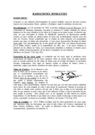 199
RADIACIONES IONIZANTES
RAYOS EQUIS:
Concepto: es una radiación electromagnética de aspecto definido, capaz de atravesar cuerpos
opacos, con consecuencias físicas, químicas y biológicas según la naturaleza de cada uno.
Descubrimiento: el 8 de noviembre de 1895, el profesor Wilhelm Conrand Röentgen, de la
Universidad de Harzburg (Alemania), descubrió la radiación X cuando estudiaba los efectos
luminosos de los rayos catódicos en los tubos de Croques en un cuarto oscuro, al observar que
cada vez que descargaba la bobina de Ruhmkorff, aparecería un fluorescencia amarillo
verdosa en unos cristales de platino-cianuro de bario que accidentalmente estaban cerca del
tubo de Crookes. Pronto comprendió que se trataba de cierta radiación con propiedades
propias que antes no había sido demostrada. A estos rayos desconocidos Roentgen los llamó
rayos equis. Este descubrimiento fue el más grande del siglo XIX, con valiosas proyecciones
en el campo medico; siendo tal el requerimiento de ellos, que a las pocas semanas se
aplicaron en las clínicas de Viena, con consecuencias inmediatas y mediatas en muchos casos
letales, debido al desconocimiento de los efectos secundarios de esta radiación.
(Biofísica de Cicardo 7ª Ed. Pag. 292).
Generación de los rayos equis: se comprobó que los rayos equis se producían como
consecuencia del impacto de los rayos catódicos sobre un cuerpo denso de algún material,
pero se escogía sustancias de alto punto de fusión, pues en el lugar del impacto se generaban
elevadas temperaturas. Este lugar de impacto recibió el nombre de blanco, ánodo y
anticátodo, según como fueron creándose los tubos clásicos y modernos.
Tubos de Crookes.- Así se llamaron a una
serie de tubos que se crearon en los inicios,
que se caracterizaban esencialmente por
tener gas en su interior, y por ello se los
llamaba tubos de gas residual. Si en éstos el
gas estaba a presión relativamente alta
originaba rayos blandos, de longitud de
onda larga y poca penetrabilidad., mientras los que tiene gas con muy baja presión originaban
rayos duros, de corta longitud de onda y gran poder de penetración. Durante la descarga de
este tubo se elimina iones positivos del gas que lo llena, que se fijan en los materiales del
tubo, lo que aumenta el vacío y hace que el uso endurezca el tubo y exija la reposición del gas
para regular la presión. Para obtener esto, se les agregaba un tubo lateral con asbesto
(regenerador), el cual liberaba el gas fijado en su masa cuando la descarga se hacía pasar a su
través, conectando el cátodo en su terminal (Biofísica de Cicardo 7ª Ed. Pag. 293).
Tubo de Coolidge: en 1913, William Coolidge, ideó los tubos generadores de rayos equis,
que superaron todas las desventajas que tenía el tubo clásico de Crookes, imponiendo las
bases técnicas definitivas, sobre las cuales se fabricaron todos los tubos modernos y
contemporáneos generadores de radiación X.
 
