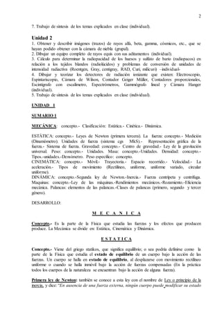 2
7. Trabajo de síntesis de los temas explicados en clase (individual).
Unidad 2
1. Obtener y describir imágenes (trazos) de rayos alfa, beta, gamma, cósmicos, etc., que se
hayan podido obtener con la cámara de niebla (grupal).
2. Dibujar un equipo completo de rayos equis con sus aditamentos (individual).
3. Cálculo para determinar la radiopacidad de los huesos y sulfato de bario (radiopacos) en
relación a los tejidos blandos (radiolúcidos) y problemas de conversión de unidades de
intensidad radiactiva (Roentgen, Gray, centigray, RAD, Curi, milicuri) –individual-
4. Dibujar y teorizar los detectores de radiación ionizante que existen: Electroscopio,
Espintariscopio, Cámara de Wilson, Contador Geiger Müller, Contadores proporcionales,
Escintígrafo con escalímetro, Espectrómetros, Gammógrafo lineal y Cámara Hanger
(individual).
5. Trabajo de síntesis de los temas explicados en clase (individual).
UNIDAD 1
SUMARIO 1
MECÁNICA: concepto.- Clasificación: Estática.- Cinética.- Dinámica.
ESTÁTICA: concepto.- Leyes de Newton (primera tercera). La fuerza: concepto.- Medición
(Dinamómetro). Unidades de fuerza (sistema cgs MkS).- Representación gráfica de la
fuerza.- Sistema de fuerza. Gravedad: concepto.- Centro de gravedad.- Ley de la gravitación
universal. Peso: concepto.- Unidades. Masa: concepto.-Unidades. Densidad: concepto.-
Tipos.-unidades.-Densímetro. Peso específico: concepto.
CINEMÁTICA: concepto.- Móvil.- Trayectoria.- Espacio recorrido.- Velocidad.- La
aceleración.- Tipos de movimiento (Rectilíneo, uniforme, uniforme variado, circular
uniforme).
DINÁMICA: concepto.-Segunda ley de Newton.-Inercia.- Fuerza centrípeta y centrifuga.
Maquinas: concepto.-Ley de las máquinas.-Rendimientos mecánicos.-Rozamiento.-Eficiencia
mecánica. Palancas: elementos de las palancas.-Clases de palancas (primero, segundo y tercer
género).
DESARROLLO:
M E C A N I C A
Concepto.- Es la parte de la Física que estudia las fuerzas y los efectos que producen
produce. La Mecánica se divide en: Estática, Cinemática y Dinámica.
E S T A T I C A
Concepto.- Viene del griego statikos, que significa equilibrio; o sea podría definirse como la
parte de la Física que estudia el estado de equilibrio de un cuerpo bajo la acción de las
fuerzas. Un cuerpo se halla en estado de equilibrio, al desplazarse con movimiento rectilíneo
uniforme o cuando se halla inmóvil bajo la acción de fuerzas compensadas (En la práctica
todos los cuerpos de la naturaleza se encuentran bajo la acción de alguna fuerza).
Primera ley de Newton: también se conoce a esta ley con el nombre de Ley o principio de la
inercia, y dice: “En ausencia de una fuerza externa, ningún cuerpo puede modificar su estado
 