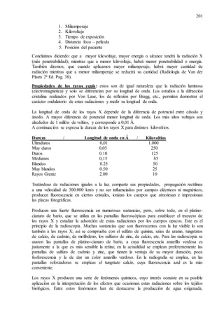 201
1. Miliamperaje
2. Kilovoltaje
3. Tiempo de exposición
4. Distancia foco – película
5. Posición del paciente
Concluimos diciendo: que a mayor kilovoltaje, mayor energía o alcance tendrá la radiación X
(más penetrabilidad); mientras que a menor kilovoltaje, habrá menor penetrabilidad o energía.
También diremos, que cuando aplicamos mayor miliamperaje, habrá mayor cantidad de
radiación mientras que a menor miliamperaje se reducirá su cantidad (Radiología de Van der
Plaats 2ª Ed. Pag. 38).
Propiedades de los rayos equis: estos son de igual naturaleza que la radiación luminosa
(electromagnética) y solo se diferencian por su longitud de onda. Los estudios e la difracción
cristalina realizados por Von Laue, los de reflexión por Bragg, etc., permiten demostrar el
carácter ondulatorio de estas radiaciones y medir su longitud de onda.
La longitud de onda de los rayos X depende de la diferencia de potencial entre cátodo y
ánodo. A mayor diferencia de potencial menor longitud de onda. Los más altos voltajes son
alrededor de 1 millón de voltios, y corresponde a 0,01 Ǻ.
A continuación se expresa la dureza de los rayos X para distintos kilovoltios.
Dureza / Longitud de onda en Ǻ / Kilovoltios
Ultraduros 0,01 1.000
Muy duros 0,05 250
Duros 0.10 125
Medianos 0,15 85
Blandos 0.25 50
Muy blandos 0.50 25
Rayos Grentz 2.00 10
Tratándose de radiaciones iguales a la luz, comparte sus propiedades, propagación rectilínea
a una velocidad de 300.000 km/s y no ser influenciados por campos eléctricos ni magnéticos,
producen fluorescencia en ciertos cristales, ionizan los cuerpos que atraviesan e impresionan
las placas fotográficas.
Producen una fuerte fluorescencia en numerosas sustancias, pero, sobre todo, en el platino-
cianuro de bario, que se utiliza en las pantallas fluoroscópicas para establecer el trayecto de
los rayos X y estudiar la adsorción de estas radiaciones por los cuerpos opacos. Este es el
principio de la radioscopía. Muchas sustancias que son fluorescentes con la luz visible lo son
también a los rayos X; así se comprueba con el sulfato de quinina, sales de uranio, tungstatos
de calcio, de cadmio, de molibdeno, los sulfuros de zinc, de calcio, etc. Para las radioscopía se
usaron las pantallas de platino-cianuro de bario, a cuya fluorescencia amarillo verdosa es
justamente a la que es más sensible la retina; en la actualidad se emplean preferentemente las
pantallas de sulfuro de cadmio y zinc, que tienen la ventaja de su mayor duración, poca
fosforescencia y la de dar un color amarillo verdoso. En la radiografía se emplea, en las
pantallas reforzadoras se empleas el tungstato calcio, cuya fluorescencia azul es la más
conveniente.
Los rayos X producen una serie de fenómenos químicos, cuyo interés consiste en su posible
aplicación en la interpretación de los efectos que ocasionan estas radiaciones sobre los tejidos
biológicos. Entre estos fenómenos han de destacarse la producción de agua oxigenada,
 