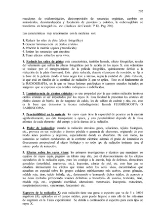 202
reacciones de oxidorreducción, descomposición de sustancias orgánicas, cambios en
aminoácidos, desnaturalización y floculación de proteínas y coloides, la oxihemoglobina se
transforma en hemoglobina, etc. (Biofísica de Cicardo 7ª Ed. Pag. 296).
Las características muy relacionadas con la medicina son:
1. Reducir las sales de plata (efecto fotográfico)
2. Generar luminiscencia de ciertos cristales.
3. Penetrar la materia (opaca y translúcida)
4. Ionizar las sustancias que atraviesa
5. Tener efectos sobre los seres vivos.
1. Reducir las sales de plata: esta característica, también llamada, efecto fotográfico, resulta
del velamiento que sufren las placas fotográficas por la acción de los rayos X. este velamiento
se traduce por el ennegrecimiento de la película fotográfica, químicamente debido a la
reducción de la plata (bromuro). Esta plata reducida, durante el proceso de revelado, se fija a
la base de la película dando el tono negro leve a intenso, según la cantidad de plata reducida,
lo que está en función de la cantidad de radiación X que se aplica. Esto es el fundamento de
la RADIOGRAFIA, en la que se busca lesiones patológicas o cuerpos extraños incluidos en
imágenes que se expresan con detalles radiopacos o radiolúcidos.
2. Luminiscencia de ciertos cristales: es una propiedad por la que emiten radiación luminosa
ciertos cristales al ser impactados por los rayos X. Esta facultad la presentan los cristales de
platino cianuro de barrio, los de tungstato de calcio, los de sulfuro de cadmio y zinc, etc. esto
es la base que determino la técnica radiodiagnóstico llamada FLUOROSCOPIA O
RADIOSCOPIA.
3. Penetrabilidad en la materia: los rayos equis tiene la capacidad de penetrar en la materia
significativamente, sea ésta transparente u opaca, y esta penetrabilidad depende de la masa
atómica de cada elemento del cuerpo y de la dureza de la radiación.
4. Poder de ionización: cuando la radiación atraviesa gases, soluciones, tejidos biológicos,
etc., provoca en sus moléculas o átomos pérdida o ganancia de electrones, originando de este
modo iones positivos y negativos, especialmente donde es absorbido. De este modo, las
sustancias se vuelven conductores de la corriente eléctrica; además el grado de ionización es
directamente proporcional al efecto biológico y no todo tipo de radiación ionizante tiene el
mismo poder de ionización.
5. Efectos sobre los seres vivos: los primeros investigadores y técnicos que manejaron los
equipos de rayos equis, pagaron un tributo muy alto, por el desconocimiento de los efectos
secundarios de la radiación equis, pues los condujo a la anemia, baja de defensas, alteraciones
gonadales (esterilidad, amenorrea, etc.), leucemias, cáncer de piel, etc. esto hizo que se
estudiara intensamente los efectos que tenían sobre los seres vivos, encontrándose que
actuaban en especial sobre los grupos celulares mitóticamente más activos, como: gónadas,
médula roja, timo, tejido linfoide, etc., destruyendo o lesionando dichos tejidos, de acuerdo a
las dosis recibidas provocando lesiones definitivas o transitorias de ovarios, testículos, timo,
medula roja, etc., originando esterilidad, alteraciones menstruales, leucopenia, mutaciones,
neoplasias(sarcomas, carcinomas, leucemias) etc.
Espectro de la radiación X: esta radiación tiene una gama o espectro que va de 5 a 0,001
angstrom (Ǻ), aplicados en el campo médico, pero puede llegarse a más allá de las milésimas
de angstrom en la Física experimental. Se detalla a continuación el espectro para cada tipo de
rayos X.
 