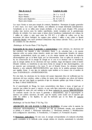203
Tipo de rayos X Longitud de onda
Rayos Grentz…………………………………..De 5 a 0, 6 Ǻ
Rayos blandos…………………………………De 0,6 a 0, 3 Ǻ
Rayos para diagnostico……………………......De 0,3 a 0,1 Ǻ
Rayos para terapia……………………………..Hasta 0,001 Ǻ
Los rayos Grentz se usan para terapia de contacto, llamándose Dermopan al equipo generador
d estos rayos. Los rayos equis blandos, son utilizados en terapia intermedia (articulaciones).
Actualmente ya no se utiliza para terapia profunda a los rayos equis (Equipo 250), porque
resultan muy nocivos para los tejidos superficiales, siendo reemplaza por la gammaterapia
(Bomba de cobalto). Los rayos equis si tienen efecto beneficioso (antitumoral) con voltajes de
1 millón de voltios o más, pues entre los 250 KV y el millón de voltios casi no hay
incremento del efecto biológico; los equipos pues aplican 1 millón o más voltios se llaman
acelerador lineales, esto rayos producen ionizaciones muy densas (elevado TLE), y por ello se
los considera los más eficientes.
(Radiología de Van der Plaats 2ª Ed. Pag 69).
Generación de los rayos X generales y característicos: como sabemos, los electrones del
haz catódicos van viajando a altas velocidades (hasta ¼ de velocidad luz), y de repente
impactan sobre un cuerpo denso (ánodo), siendo por tanto bruscamente frenados de manera
repentina, produciéndose desde ese punto y en ese mismo instante una forma de radiación
electromagnética que se la llamó Equis, por ser desconocidos. Esto se aplica de acuerdo a la
ley de conservación de la energía (la energía no se crea ni se destruye solo se transforma);
pues la energía cinética de los electrones del rayo catódico, luego del impacto contra el ánodo
(frenado violento), se transforma en una nueva forma de energía de tipo electromagnético, con
un espectro que corresponde a los rayos X. por el frenado brusco, los alemanes también
llamaron a esta radiación BRENSSTROLONG, que deriva de la palabra germana brenssen
que significa frenar. A este tipo de radiación equis también se la conoce con el nombre de
rayos X GENERALES o INDEPENDIENTES.
Por otro lado, los electrones de los átomos del cuerpo impactado (foco de wolframio) por los
electrones del rayo catódico, saltan a órbitas de menor nivel energético por efecto del violento
choque, que por estar ligada su aparición al tipo de elemento químico que forma el ánodo, se
los llama CARACTERISTICOS.
En el espectrógrafo de Bregg, los rayos característicos dan líneas o rayas, al igual que el
espectro que emiten los gases y vapores, en que cada línea representa un grupo de rayos con
igual longitud de onda; por esto también se les llama radiación de espectro DISCONTINUO.
Lo contrario sucede con los rayos X generales o independientes, aquí el espectrógrafo se
aparece con colores sucesivos, sin nada que los separe, como ocurre con el espectro que
emite los sólidos y los líquidos, lo que ha motivado que se los llame de espectro
CONTINUO.
(Radiología de Van der Plaats 2ª Ed. Pag. 32))
ABSORCIÓN DE LOS RAYOS X POR LA MATERIA: Al actuar sobre la materia, las
radiaciones electromagnéticas, y transcurrir por ella van perdiendo energía, esta atenuación
es debida a 6 efectos: 1. Rotaciones moleculares. 2. Vibraciones atómicas, 3. Modificaciones
de la configuración electrónica, 4. Fotoeléctrico, 5. Compton y 6. Formación de pares.
1) Rotaciones moleculares: En este caso, la energía correspondiente a la radiación absorbida
queda acumulada en la molécula como energía cinética de rotación, aumentando la velocidad
 