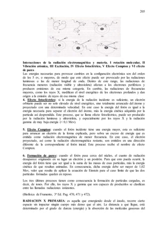 205
Interacciones de la radiación electromagnética y materia. I rotación molecular, II
Vibración atómica, III Excitación, IV Efecto fotoelétrico, V Efecto Compton y VI efecto
de pares
Las energías necesarias para provocar cambios en la configuración electrónica son del orden
de los 5 ev, o mayores, de modo que este efecto puede ser provocado por las radiaciones
luminosas o las de menor longitud de onda. Dentro de este rango, las radiaciones de
frecuencia menores (radiación visible y ultravioleta) afectan a los electrones periféricos y
producen emisiones de esa misma categoría. En cambio, las radiaciones de frecuencias
mayores, como los rayos X, modifican el nivel energético de los electrones profundos y dan
origen a la emisión de rayos de esa misma clase
4. Efecto fotoeléctrico: si la energía de la radiación incidente es suficiente, un electrón
orbitario puede ser no solo elevado de nivel energético, sino totalmente arrancado del átomo y
proyectado con una determinada velocidad. En este caso la energía del fotón es igual a la
energía necesaria para separar el electrón del átomo, más la energía cinética adquirida por la
partícula así desprendida. Este proceso, que se llama efecto fotoeléctrico, puede ser producido
por la radiación luminosa y ultravioleta, y especialmente por los rayos X y la radiación
gamma de muy baja energía (< 0,1 Mev).
5. Efecto Compton: cuando el fotón incidente tiene una energía mayor, esta es suficiente
para arrancar un electrón de la forma explicada, pero sobra un exceso de energía que es
emitida como radiación electromagnética de menor frecuencia. En este caso, el electrón
proyectado, así como la radiación electromagnética restante, son emitidos en una dirección
diferente de la correspondiente al fotón inicial. Este proceso recibe el nombre de efecto
Compton.
6. Formación de pares: cuando el fotón pasa cerca del núcleo, el cuanto de radiación
desaparece originando en su lugar un electrón y un positrón. Para que esto pueda ocurrir, la
energía del fotón tiene que ser igual a la suma de las masas de esas partículas, más la energía
cinética de que resultan animadas. En consecuencia, dicha energía debe ser mayor de 1,02
Mev, valor que resulta de aplicar la ecuación de Einstein para el caso límite de que las dos
partículas formadas queden en reposo.
Los tres últimos procesos tienen como consecuencia la formación de partículas cargadas, es
decir, de iones. Por ello, los rayos X y gamma que son capaces de producirlos se clasifican
entre las llamadas radiaciones ionizantes.
(Biofísica de Frumento, 3ª Ed. Pag. 470, 471 y 472).
RADIACION X PRIMARIA: es aquella que emergiendo desde el ánodo, recorre cierto
espacio sin impactar ningún cuerpo más denso que el aire. La distancia a que llegue, está
determinado por el grado de dureza (energía) y la absorción de las moléculas gaseosas del
 