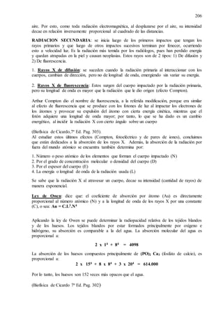 206
aire. Por esto, como toda radiación electromagnética, al desplazarse por el aire, su intensidad
decae en relación inversamente proporcional al cuadrado de las distancias.
RADIACION SECUNDARIA: se inicia luego de los primeros impactos que tengan los
rayos primarios y que luego de otros impactos sucesivos terminan por fenecer, ocurriendo
esto a velocidad luz. Es la radiación más temida por los radiólogos, pues han perdido energía
y quedan atrapadas en la piel y causan neoplasias. Estos rayos son de 2 tipos: 1) De difusión y
2) De fluorescencia.
1. Rayos X de difusión: se suceden cuando la radiación primaria al interaccionar con los
cuerpos, cambian de dirección, pero no de longitud de onda, emergiendo sin variar su energía.
2. Rayos X de fluorescencia: Estos surgen del cuerpo impactado por la radiación primaria,
pero su longitud de onda es mayor que la radiación que le dio origen (efecto Compton).
Arthur Compton dio el nombre de fluorescencia, a la referida modificación, porque era similar
al efecto de fluorescencia que se produce con los fotones de luz al impactar los electrones de
los átomos y provocar su expulsión del átomo con cierta energía cinética, mientras que el
fotón adquiere una longitud de onda mayor; por tanto, lo que se ha dado es un cambio
energético, al incidir la radiación X con cierto ángulo sobre un cuerpo
(Biofísica de Cicardo,7ª Ed. Pag. 303).
Al estudiar estos últimos efectos (Compton, fotoeléctrico y de pares de iones), concluimos
que están dedicados a la absorción de los rayos X. Además, la absorción de la radiación por
fuera del mundo atómico se encuentra también determina por:
1. Número o peso atómico de los elementos que forman el cuerpo impactado (N)
2. Por el grado de concentración molecular o densidad del cuerpo (D)
3. Por el espesor del cuerpo (E)
4. La energía o longitud de onda de la radiación usada (L)
Se sabe que la radiación X al atravesar un cuerpo, decae su intensidad (cantidad de rayos) de
manera exponencial.
Ley de Owen: dice que: el coeficiente de absorción por átomo (Au) es directamente
proporcional al número atómico (N) y a la longitud de onda de los rayos X por una constante
(C), o sea: Au = C.L3.N4
Aplicando la ley de Owen se puede determinar la radiopacidad relativa de los tejidos blandos
y de los huesos. Los tejidos blandos por estar formados principalmente por oxígeno e
hidrógeno, su absorción es comparable a la del agua. La absorción molecular del agua es
proporcional a:
2 x 14 + 84 = 4098
La absorción de los huesos compuestos principalmente de (PO)2 Ca3 (fosfato de calcio), es
proporcional a:
2 x 154 + 8 x 84 + 3 x 204 = 614.000
Por lo tanto, los huesos son 152 veces más opacos que el agua.
(Biofísica de Cicardo 7ª Ed. Pag. 302)
 