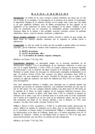 207
R A Y O S - C O S M I C O S
Introducción.- El estudio de los rayos cósmicos contiene problemas que tienen que ver más
con el campo de la energética y la investigación de la estructura de la materia. Si comparamos
la importancia biológica de la radiación cósmica con la energía solar, vemos que esta última
es de gran significado biológico; pero las últimas investigaciones les han asignado un rol
significativo en las mutaciones de ciertos seres biológicos en las alturas. También, su gran
poder de penetración que los caracteriza, ha determinado grandes conocimientos de la
estructura intima de la materia y han permitido concretar conceptos teóricos de partículas
subatómicas nuevas, como los mesones, positrones y antiprotones.
Rayos cósmicos primarios: son partículas positivas, protones y núcleos de gran energía, que
llegan desde los espacios siderales motivados por la explosión de estrellas (novas o
supernovas).
Composición: se sabe por medio de sondas que han ascendido a grandes alturas con sensores
especiales, que las radiaciones cósmicas están compuestas por aproximadamente:
1) 80-85% de protones
2) 14-19% de partículas alfa y
3) 1 % de núcleos de carbono, oxígeno y nitrógeno.
(Biofísica de Cicardo 7ª Ed. Pag. 398)
Experimentos históricos: un interrogante antiguo era la descarga espontánea de los
electroscopios cargados. Con el descubrimiento de los fenómenos radiactivos se pensó que
esto era su origen; Rutherford y Cooke (1903) en Canadá, rodearon con diversos materiales
un electroscopio y solo se demostró una ligera variación en la velocidad de descarga. También
Mclennan no puedo detener las descargas de electroscopios sumergidos profundamente en un
lago. El profesor Gockel (1910), hizo ascensos con globos aerostáticos hasta 4500 m,
observando con gran admiración una mayor velocidad de descarga, que lo explicó por la
existencia de algún gas radiactivo; este hecho fue ratificado por Hess (1911) en Austria, y por
otros investigadores.
Hess tiene importancia histórica y científica, pues determinó que la radiación gamma más
penetrante que procede de sustancias radiactivas, eran totalmente absorbidas por una capa de
aire de 500 metros. Por esto, cualquier radiación medida a una altura mayor de 500 metros de
la superficie de la Tierra, no puede originarse de las sustancias radiactivas terrestres. Hess,
luego de algunos ascensos en globo, pudo llegar hasta 5.300 m, comprobó el aumento de
ionización con la altura y que esta se producía tanto en la noche como en el día; concluyendo
que el motivo de la ionización no era por causa de las radiaciones solares, sino por los rayos
muy penetrantes que llegan de los espacios siderales y que se llamaron, en 1926, rayos
cósmicos. Por ellos, Hess recibió el premio Nobel en 1936.
Millikan y Bowen (1.922), ascendieron a 15.000 m. en globosonda usando electroscopio de
cuarzo, hallaron un aumento de ionización con la altura, pero en una intensidad menor en ¼
de la encontrada en Europa central. El norteamericano Millikan y colaboradores sumergieron
los electroscopios en los lagos de California, viendo que a 30 metros detectaban cerca de 10
milésimas de radiación cósmica, la cual llegaba hasta un espesor de 700 m de agua, pero
pensó incorrectamente que este efecto era causado por rayos ultragamma.
(Biofísica de Cicardo 7ª Ed. Pag. 399).
 