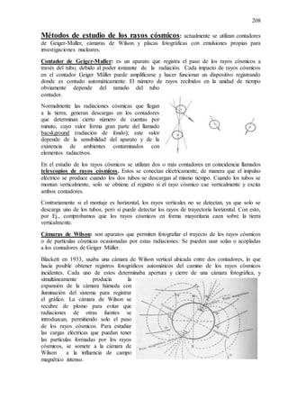 208
Métodos de estudio de los rayos cósmicos: actualmente se utilizan contadores
de Geiger-Muller, cámaras de Wilson y placas fotográficas con emulsiones propias para
investigaciones nucleares.
Contador de Geiger-Muller: es un aparato que registra el paso de los rayos cósmicos a
través del tubo, debido al poder ionizante de la radiación. Cada impacto de rayos cósmicos
en el contador Geiger Müller puede amplificarse y hacer funcionar un dispositivo registrando
donde es contado automáticamente. El número de rayos recibidos en la unidad de tiempo
obviamente depende del tamaño del tubo
contador.
Normalmente las radiaciones cósmicas que llegan
a la tierra, generan descargas en los contadores
que determinan cierto número de cuentas por
minuto, cuyo valor forma gran parte del llamado
bacskground (radiación de fondo); este valor
depende de la sensibilidad del aparato y de la
existencia de ambientes contaminados con
elementos radiactivos.
En el estudio de los rayos cósmicos se utilizan dos o más contadores en coincidencia llamados
telescopios de rayos cósmicos. Estos se conectan eléctricamente, de manera que el impulso
eléctrico se produce cuando los dos tubos se descargan al mismo tiempo. Cuando los tubos se
montan verticalmente, solo se obtiene el registro si el rayo cósmico cae verticalmente y excita
ambos contadores.
Contrariamente si el montaje es horizontal, los rayos verticales no se detectan, ya que solo se
descarga uno de los tubos, pero si puede detectar los rayos de trayectoria horizontal. Con esto,
por Ej., comprobamos que los rayos cósmicos en forma mayoritaria caen sobre la tierra
verticalmente.
Cámaras de Wilson: son aparatos que permiten fotografiar el trayecto de los rayos cósmicos
o de partículas cósmicas ocasionadas por estas radiaciones. Se pueden usar solas o acopladas
a los contadores de Geiger Müller.
Blackett en 1933, usaba una cámara de Wilson vertical ubicada entre dos contadores, lo que
hacía posible obtener registros fotográficos automáticos del camino de los rayos cósmicos
incidentes. Cada uno de estos determinaba apertura y cierre de una cámara fotográfica, y
simultáneamente producía la
expansión de la cámara húmeda con
iluminación del sistema para registrar
el gráfico. La cámara de Wilson se
recubre de plomo para evitar que
radiaciones de otras fuentes se
introduzcan, permitiendo solo el paso
de los rayos cósmicos. Para estudiar
las cargas eléctricas que puedan tener
las partículas formadas por los rayos
cósmicos, se somete a la cámara de
Wilson a la influencia de campo
magnético intenso.
 