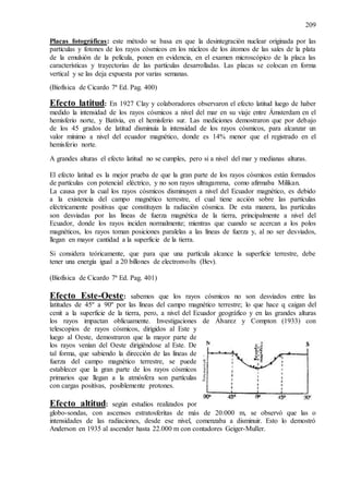 209
Placas fotográficas: este método se basa en que la desintegración nuclear originada por las
partículas y fotones de los rayos cósmicos en los núcleos de los átomos de las sales de la plata
de la emulsión de la película, ponen en evidencia, en el examen microscópico de la placa las
características y trayectorias de las partículas desarrolladas. Las placas se colocan en forma
vertical y se las deja expuesta por varias semanas.
(Biofísica de Cicardo 7ª Ed. Pag. 400)
Efecto latitud: En 1927 Clay y colaboradores observaron el efecto latitud luego de haber
medido la intensidad de los rayos cósmicos a nivel del mar en su viaje entre Ámsterdam en el
hemisferio norte, y Bativia, en el hemisferio sur. Las mediciones demostraron que por debajo
de los 45 grados de latitud disminuía la intensidad de los rayos cósmicos, para alcanzar un
valor mínimo a nivel del ecuador magnético, donde es 14% menor que el registrado en el
hemisferio norte.
A grandes alturas el efecto latitud no se cumples, pero si a nivel del mar y medianas alturas.
El efecto latitud es la mejor prueba de que la gran parte de los rayos cósmicos están formados
de partículas con potencial eléctrico, y no son rayos ultragamma, como afirmaba Milikan.
La causa por la cual los rayos cósmicos disminuyen a nivel del Ecuador magnético, es debido
a la existencia del campo magnético terrestre, el cual tiene acción sobre las partículas
eléctricamente positivas que constituyen la radiación cósmica. De esta manera, las partículas
son desviadas por las líneas de fuerza magnética de la tierra, principalmente a nivel del
Ecuador, donde los rayos inciden normalmente; mientras que cuando se acercan a los polos
magnéticos, los rayos toman posiciones paralelas a las líneas de fuerza y, al no ser desviados,
llegan en mayor cantidad a la superficie de la tierra.
Si considera teóricamente, que para que una partícula alcance la superficie terrestre, debe
tener una energía igual a 20 billones de electronvolts (Bev).
(Biofísica de Cicardo 7ª Ed. Pag. 401)
Efecto Este-Oeste: sabemos que los rayos cósmicos no son desviados entre las
latitudes de 45º a 90º por las líneas del campo magnético terrestre; lo que hace q caigan del
cenit a la superficie de la tierra, pero, a nivel del Ecuador geográfico y en las grandes alturas
los rayos impactan oblicuamente. Investigaciones de Álvarez y Compton (1933) con
telescopios de rayos cósmicos, dirigidos al Este y
luego al Oeste, demostraron que la mayor parte de
los rayos venían del Oeste dirigiéndose al Este. De
tal forma, que sabiendo la dirección de las líneas de
fuerza del campo magnético terrestre, se puede
establecer que la gran parte de los rayos cósmicos
primarios que llegan a la atmósfera son partículas
con cargas positivas, posiblemente protones.
Efecto altitud: según estudios realizados por
globo-sondas, con ascensos estratosferitas de más de 20.000 m, se observó que las o
intensidades de las radiaciones, desde ese nivel, comenzaba a disminuir. Esto lo demostró
Anderson en 1935 al ascender hasta 22.000 m con contadores Geiger-Muller.
 