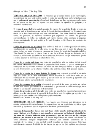 21
(Biología de Villee, 3ª Ed. Pag. 739)
ESTÁTICA DEL SER HUMANO.- Si pensamos que el cuerpo humano es un cuerpo rígido,
la posición de pie solo será posible cuando el centro de gravedad esté en la vertical que pasa
por el polígono de sustentación, el cual está limitado por una línea que contornea el reborde
de las plantas de los pies. Al separar los pies, aumenta la superficie del polígono y la
estabilidad del individuo.
El centro de gravedad varía según la posición del cuerpo. En la posición de pie, el centro de
gravedad está a 4 centímetros por encima de la articulación coxofemoral, y a 1centímetro por
detrás de la línea horizontal que une estas articulaciones. Para saber dónde se encuentra el
centro de gravedad, es necesario establecer por segmentos los centros de gravedad
correspondientes. Si todas las moléculas del cuerpo humano están sometidas a pequeñas
fuerzas gravitacionales de igual sentido y de igual dirección, es fácil buscar las resultantes de
cada segmento.
Centro de gravedad de la cabeza: este centro se halla en la cavidad posterior del cráneo,
inmediatamente por detrás de la silla turca, en una línea que une el punto de adhesión de
ambas orejas; por tanto, el centro se encuentra por delante de la articulación occípito-atloidea.
Esta disposición hace que la cabeza tienda a caer hacia delante, lo que se demuestra en el
cadáver o en el sueño, por inhibición de los músculos de la nuca, los que normalmente gracias
a su tono efectúan la tracción de la cabeza hacia atrás.
Centro de gravedad del tórax: este centro de gravedad se halla por delante del eje central
del cuerpo, motivando cierta tendencia a proyectarse hacia delante, lo que es evitado por la
contracción de los músculos espinales. La atrofia de estos músculos durante la vejez, produce
no solo deformaciones de la columna vertebral, sino también pérdida de la posición erguida.
Centro de gravedad de la parte inferior del tronco: este centro de gravedad se encuentra
algo por detrás de la línea coxofemoral, siendo impedida la caída hacia atrás por la
contracción de los músculos psoas iliacos, y por el sostén de los músculos y ligamentos que
cubren la cara anterior de la articulación coxofemoral.
Centro de gravedad de la rodilla: el centro de gravedad de las partes que están por encima
de ella, está situado por delante de la articulación, lo que causará la cabida del cuerpo hacia
delante, si los músculos extensores no lo impidieran.
Centro de gravedad a nivel del pie: este centro de gravedad se encuentra ligeramente por
delante, pero los músculos de la pantorrilla lo llegan hacia atrás. La rigidez que necesita el pie
para soportar esta tracción, está dada por sus propios músculos.
(Biofísica de Cicardo, 7ª Ed. Pag. 20).
RESISTENCIA DE LOS HUESOS.- Los huesos son elementos que intervienen en la
estática y dinámica del cuerpo humano de manera eficaz, por sus propiedades mecánicas y por
sus formas y arquitectura que se adaptan a las funciones que desempeñan.
Concepto de huesos: Los huesos son materiales sólidos amorfos (isótropos) hasta cierto
punto elásticos, pero frágiles; ya que, cuando se sobrepasan los límites de elasticidad se
fracturan sin alcanzar deformaciones permanentes, que se observan en los cuerpos
plásticos por flexión o por torsión. Los huesos largos tienen una diáfisis casi siempre de
forma prismática triangular irregularmente cilíndrica, con laminillas condensada en la
superficie de los mismos y una cavidad central precedida de tejido esponjoso. Esto hace
particularmente resistente la diáfisis de los huesos, ya que se ha visto mediante experimentos
 