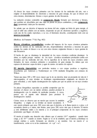210
Al chocar los rayos cósmicos primarios con los átomos de las moléculas del aire, van a
originar el desprendimiento de electrones y mesones de gran energía, los que al chocar con
otros átomos, determinarían fotones o rayos gamma de alta frecuencia.
La radiación cósmica contendría un componente blando formado por electrones y fotones,
que podrían ser absorbidos por una capa de plomo de pocos centímetros, y otro componente
duro (penetrante) dado por los mesones.
Se admite que un electrón al impactar un átomo del aire, origina un fotón de gran energía, el
cual al sufrir una colisión con un núcleo, desprende un par de electrones (positivo y negativo),
cada uno de los cuales reproduce, a su vez, el fenómeno descrito, constituyendo todo esto un
proceso en cascada.
(Biofísica de Frumento 7ª Ed. Pag. 402)
Rayos cósmicos secundarios: resultan del impacto de los rayos cósmicos primarios
contra los átomos de las moléculas del aire, desprendiéndose electrones y mesones de gran
energía, los cuales al chocar a su vez con otros átomos originarían fotones o rayos gamma de
alta frecuencia
El hecho de que se disminuya la intensidad de los rayos cósmicos conforme disminuye la
altura, se explica porque muchos de los rayos cósmicos secundarios producidos arriba son
detenidos por las moléculas del aire. En la superficie de la tierra los rayos cósmicos están
formados de rayos cósmicos primarios y secundarios de gran energía, los mimos que son
capaces de atravesar capas de tierra y agua de cientos de metros de espesor.
El mesón (mesotrón): son partículas neutras o con cargas positivas o negativas,
descubiertas por Anderson y Neddermeyer en 1.936 mediante fotografías con cámaras de
Wilson.
Tienen una masa 300 y 200 veces mayor que la de un electrón, tiene un promedio de vida de 2
microsegundos, al cuyo término se desintegra espontáneamente originando un electrón de
gran velocidad, y esta rápida desintegración nos explica por qué no puede ser un rayo cósmico
primario.
En placas fotográficas especiales es posible comprobar que los
mesones al chocar con un núcleo atómico, pueden producir la
desintegración con la emisión de partículas pesadas. A veces,
parece ser el agente más indicado para producir la
desintegración nuclear.
Ciertas veces se observa que un mesón que recorre la emulsión
fotográfica y origina en su término un mesón secundario. A
este mesón primario que pesa 300 veces más que el electrón, se lo llama mesón π o pion, y al
secundario mesón µ o muon, más liviano, pues pesa 200 veces más que el electrón. El mesón
µ está débilmente unido a la materia y es el principal componente de los rayos cósmicos
penetrantes que llegan a la tierra.
El mesón pi tendría una duración más efímera que el anterior (10-8 segundos) cuando tiene
carga, y de 10-15 cuando es neutro. Según se ve en la emulsión, que el mesón µ disminuye su
energía cinética y acaba formando un electrón y un neutrino. Así, un mesón π+ se
transformaría, como se ve en las emulsiones: π → µ+ → e+.
 
