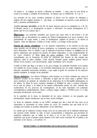 211
El mesón π al originar un mesón u liberaría un neutrino v (nµ), pues de esta forma se
conserva la energía y cantidad de movimiento, de manera que se establecería: π = µ + v
Los protones de los rayos cósmicos primarios al chocar con los núcleos de nitrógeno u
oxigeno del aire originan mesones π , que luego se desintegran en mesones µ que alcanzan la
tierra y penetran profundamente.
También mesones inestables en los RC de masas mayores que los ya estudiados (x, τ, Ɵ, X).
El llamado mesón k se desintegraría en piones o electrones. Así puede desintegrarse en 2
piones tipo Ɵ o en 3 piones tipo τ.
Hiperones: son partículas inestables que poseen una masa entre la del protón y la del
deuterón, que se descubrieron en cámaras de Wilson bombardeadas por rayos cósmicos. Son
generalmente de carga neutra, y estas al desintegrarse originan un protón y un mesón pi
negativo. Entre los hiperones el delta es el más liviano y el omega el más pesado.
Lluvia de rayos cósmicos: si a los aparatos registradores se los encierra en una caja
cuyas paredes son de plomo de pocos centímetros, se comprueba que aumenta el número de
rayos detectados. Esto es debido a que la radiación al atravesar el plomo, se multiplica por las
nuevas radiaciones que generan los átomos de plomo impactados. A este comportamiento de
los rayos cósmicos se llama lluvia de rayos cósmicos. Este fenómeno se explica
esencialmente, por la formación de pares de electrones por fotones de alta energía que
impactan sobre la placa metálica. Cada electrón formado puede también generar nuevos
fotones de los átomos, y así sucesivamente según el principio de la cascada.
Cuando el fotón que llega a la placa es de poca energía, las partículas formadas en la cámara
son también de escasa energía, y son desviadas intensamente por un campo magnético que se
intercale, mostrando trayectorias circulares, y que según el grado de curvatura de los trayectos
pueden calcularse la energía de las partículas.
Efectos biológicos.- Los efectos biológicos están basados en el efecto ionizante que ejerce la
radiación cósmica en los átomos y moléculas, al igual que los rayos equis y gamma. Estos
rayos producen un aumento de velocidad de las mutaciones de la Drosophila melanogaster en
las alturas. La lluvia de rayos cósmicos disminuye la fertilidad de ratas y conejos colocados
en la caja de plomo, y la mitad de las madres embarazadas pierde sus crías. Además hay
aceleraciones de los procesos de carcinogénesis, en las ratas inyectadas con sustancias
carcinogéneticas (metilcolantreno). Ratas y cobayos negros subidos a 30.000 m por 2 o 3 días
presentan decoloración de los pelos.
En la superficie de la tierra, la intensidad de los rayos cósmicos es tan pequeña, que
prácticamente puede considerarse que no tiene acción biológica.
La dosis de radiación cósmica es de 0.0001 roentgen por día a nivel del mar, pero en la
estratosfera se incrementa en varios cientos de veces. Se considera que una dosis de 0.3
roentgen por semana no produce alteraciones en los individuos.
Se calcula que la radiación cósmica otorga cerca de la cuarta parte de la radiación natural que
una persona recibe durante su vida, el resto correspondería a radiaciones que provienen de
sustancias radiactivas que se hallan en la tierra y en el aire (2/4), y de las sustancias
radiactivas que posee el propio cuerpo humano (1/4), tales como el potasio 40, el radium y sus
derivados en los huesos, y el carbono 14.
DETECTORES O MEDIDORES DE RADIACION IONIZANTE
 