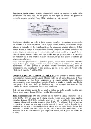 212
Contadores proporcionales: En estos contadores el proceso de descarga se realiza en las
proximidades del ánodo que, por lo general, es una espira de alambre. Su periodo de
resolución es menor que el del Geiger Müller, alrededor de 1 microsegundo
Los impulsos eléctricos que recibe el ánodo son más pequeños y se mantienen proporcionales
en amplitud a la ionización primaria. En un equipo estable, sensible y trabajo con voltajes
inferiores a los usados por los contadores Geiger. Se utilizan para detectar radiaciones de baja
energía. Poseen la ventaja de que pueden ser utilizados con gases a la presión atmosférica. Por
este motivo, no es necesario que el contador sea completamente hermético, y se pueda hacerse
pasar el gas con un flujo continuo. Esta característica hace que pueda colocarse la muestra en
las vecindades de la zona sensible, es decir del ánodo, lo que evita el uso de ventanas que
absorben las radiaciones.
Estos contadores proporcionales de corrientes gaseosa, pueden medir con mucha calidad los
rayos beta de poca energía, como los que genera el azufre 35, el carbono 14 y el tritio. El
inconveniente de estos aparatos es que tienen circuitos electrónicos auxiliares, como los
amplificadores, más complicados y más costosos, que los de los tubos de Geiger Muller
(Biofísica de Cicardo, 7ª Ed. Pag. 336).
CONTADOR DE CENTELLEO O ESCINTÍGRAFO: este contador al inicio fue diseñado
solo para medir radiación gamma, ya que el Geiger Muller era solo capaz de detectar el 1% de
ella. Actualmente se han hecho variaciones y se pueden detectar tanto radiaciones
electromagnéticas como corpusculares ionizantes. Cuando se emplea el contador para detectar
partículas α y β se usan cristales de disulfuro de zinc y de antraceno respectivamente. Este
contador de centelleo consta de un detector y un escalímetro.
Detector: este artefacto consta de un cristal de yoduro de sodio activado con talio para
detectar rayos gamma, llamado fósforo, y un tubo fotomultiplicador.
Tubo fotomultiplicador: este tubo contiene en su interior un cátodo relacionado con el
cristal de INa (TI), un ánodo en el extremo opuesto, y entre ambos varias placas metálicas
pequeñas llamadas DINODOS, enfocados entre sí. El flujo de radiación penetra por un
colimador (alineador de rayos) e impacta el cristal de INa (Tl), originando destellos luminosos
o centelleos. Se sabe que solo una pequeña parte de la energía total de la radiación se
transforma en luz, por lo que constituye cada impacto solo un breve destello de muy baja
intensidad. El cátodo del tubo, hecho de un material fotoeléctrico (fotocátodo), al ser
impactado por la luz emite electrones pero en pequeño número, que no podrá ser sentido por
el ánodo.
 