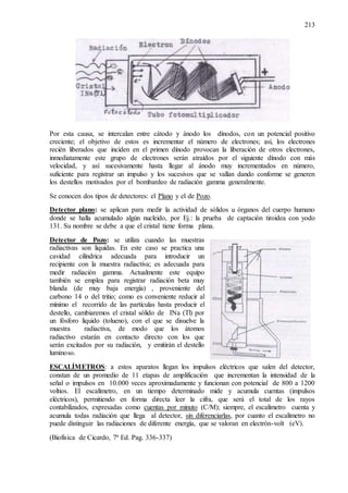 213
Por esta causa, se intercalan entre cátodo y ánodo los dínodos, con un potencial positivo
creciente; el objetivo de estos es incrementar el número de electrones; así, los electrones
recién liberados que inciden en el primen dínodo provocan la liberación de otros electrones,
inmediatamente este grupo de electrones serán atraídos por el siguiente dínodo con más
velocidad, y así sucesivamente hasta llegar al ánodo muy incrementados en número,
suficiente para registrar un impulso y los sucesivos que se vallan dando conforme se generen
los destellos motivados por el bombardeo de radiación gamma generalmente.
Se conocen dos tipos de detectores: el Plano y el de Pozo.
Detector plano: se aplican para medir la actividad de sólidos u órganos del cuerpo humano
donde se halla acumulado algún nucleido, por Ej.: la prueba de captación tiroidea con yodo
131. Su nombre se debe a que el cristal tiene forma plana.
Detector de Pozo: se utiliza cuando las muestras
radiactivas son liquidas. En este caso se practica una
cavidad cilíndrica adecuada para introducir un
recipiente con la muestra radiactiva; es adecuada para
medir radiación gamma. Actualmente este equipo
también se emplea para registrar radiación beta muy
blanda (de muy baja energía) , proveniente del
carbono 14 o del tritio; como es conveniente reducir al
mínimo el recorrido de las partículas hasta producir el
destello, cambiaremos el cristal sólido de INa (Tl) por
un fósforo liquido (tolueno), con el que se disuelve la
muestra radiactiva, de modo que los átomos
radiactivo estarán en contacto directo con los que
serán excitados por su radiación, y emitirán el destello
luminoso.
ESCALÍMETROS: a estos aparatos llegan los impulsos eléctricos que salen del detector,
constan de un promedio de 11 etapas de amplificación que incrementan la intensidad de la
señal o impulsos en 10.000 veces aproximadamente y funcionan con potencial de 800 a 1200
voltios. El escalímetro, en un tiempo determinado mide y acumula cuentas (impulsos
eléctricos), permitiendo en forma directa leer la cifra, que será el total de los rayos
contabilizados, expresadas como cuentas por minuto (C/M); siempre, el escalímetro cuenta y
acumula todas radiación que llega al detector, sin diferenciarlas, por cuanto el escalímetro no
puede distinguir las radiaciones de diferente energía, que se valoran en electrón-volt (eV).
(Biofísica de Cicardo, 7ª Ed. Pag. 336-337)
 