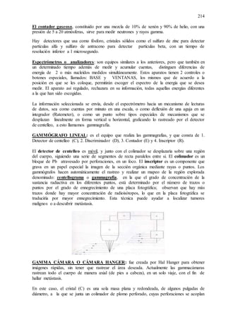 214
El contador gaseoso, constituido por una mezcla de 10% de xenón y 90% de helio, con una
presión de 5 a 20 atmósferas, sirve para medir neutrones y rayos gamma.
Hay detectores que usa como fósforo, cristales sólidos como el sulfuro de zinc para detectar
partículas alfa y sulfuro de antraceno para detectar partículas beta, con un tiempo de
resolución inferior a 1 microsegundo.
Espectrómetros o analizadores: son equipos similares a los anteriores, pero que también en
un determinado tiempo además de medir y acumular cuentas, distinguen diferencias de
energía de 2 o más nucleídos medidos simultáneamente. Estos aparatos tienen 2 controles o
botones especiales, llamados: BASE y VENTANAS, los mismos que de acuerdo a la
posición en que se les coloque, permitirán escoger el espectro de la energía que se desea
medir. El aparato así regulado, rechazara en su información, todas aquellas energías diferentes
a la que han sido escogidas.
La información seleccionada se envía, desde el espectrómetro hacia un mecanismo de lecturas
de datos, sea como cuentas por minuto en una escala, o como deflexión de una aguja en un
integrador (Ratemeter), o como un punto sobre tipos especiales de mecanismos que se
desplazan linealmente en forma vertical u horizontal, graficando lo rastreado por el detector
de centelleo, a esto llamamos gammagrafía.
GAMMÓGRAFO LINEAL: es el equipo que realiza las gammagrafías, y que consta de 1.
Detector de centelleo (C), 2. Discriminador (D), 3. Contador (E) y 4. Inscriptor (R).
El detector de centelleo es móvil, y junto con el colimador se desplazaría sobre una región
del cuerpo, siguiendo una serie de segmentos de recta paralelos entre si. El colimador es un
bloque de Pb atravesado por perforaciones, en un foco. El inscriptor es un componente que
grava en un papel especial la imagen de la sección orgánica mediante rayas o puntos. Los
gammógrafos hacen automáticamente el rastreo y realizar un mapeo de la región explorada
denominado: centellograma o gammagrafía, en la que el grado de concentración de la
sustancia radiactiva en los diferentes puntos, está determinado por el número de trazos o
puntos por el grado de ennegrecimiento de una placa fotográfica; observan que hay más
trazos donde hay mayor concentración de radioisótopos, lo que en la placa fotográfica se
traduciría por mayor ennegrecimiento. Esta técnica puede ayudar a localizar tumores
malignos o a descubrir metástasis.
GAMMA CÁMARA O CÁMARA HANGER: fue creada por Hal Hanger para obtener
imágenes rápidas, sin tener que rastrear el área deseada. Actualmente las gammacámaras
rastrean todo el cuerpo de manera axial (de pies a cabeza), en un solo viaje, con el fin de
hallar metástasis.
En este caso, el cristal (C) es una sola masa plana y redondeada, de algunos pulgadas de
diámetro, a la que se junta un colimador de plomo perforado, cuyas perforaciones se acoplan
 