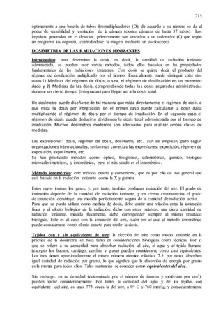 215
óptimamente a una batería de tubos fotomultiplicadores (D); de acuerdo a su número se da el
poder de sensibilidad y resolución de la cámara (existen cámaras de hasta 37 tubos). Los
impulsos generados en el detector, primeramente son enviados a un ordenador (0) que según
un programa los organiza, controlándose la imagen mediante un osciloscopio.
DOSIMETRIA DE LAS RADIACIONES IONIZANTES
Introducción: para determinar la dosis, es decir, la cantidad de radiación ionizante
administrada, se pueden usar varios métodos, todos ellos basados en las propiedades
fundamentales de las radiaciones ionizantes. Con dosis se quiere decir el producto del
régimen de dosificación multiplicado por el tiempo. Esencialmente puede distinguir entre dos
cosas:1) Medidas del régimen de dosis, o sea, el régimen de dosificación en un momento
dado y 2) Medidas de las dosis, comprendiendo todas las dosis separadas administradas
durante un cierto tiempo (integradas) para llegar así a la dosis total.
Un dosímetro puede diseñarse de tal manera que mida directamente el régimen de dosis o
que mida la dosis por integración. En el primer caso puede calcularse la dosis dada
multiplicando el régimen de dosis por el tiempo de irradiación. En el segundo caso el
régimen de dosis puede deducirse dividiendo la dosis total administrada por el tiempo de
irradiación. Muchos dosímetros modernos son adecuados para realizar ambas clases de
medidas.
Las expresiones: dosis, régimen de dosis, dosímetro, etc., aún se emplean, pero según
organizaciones internacionales, serían más correctas las expresiones: exposición, régimen de
exposición, exposímetro, etc.
Se han practicado métodos como: óptico, fotográfico, colorimétrico, químico, biológico
microcalorimetricos, y ionométrico, pero el más usado es el ionométrico.
Método ionométrico: este método exacto y conveniente, que es por ello de uso general que
está basado en la radiación ionizante como la X y gamma
Estos rayos ionizan los gases, y, por tanto, también producen ionización del aire. El grado de
ionización depende de la cantidad de radiación ionizante, y en ciertas circunstancias el grado
de ionización constituye una medida perfectamente segura de la cantidad de radiación activa.
Para que se pueda utilizar como medida de dosis, debe existir una relación entre la ionización
física y el efecto biológico de la radiación; dicho con otras palabras, una cierta cantidad de
radiación ionizante, medida físicamente, debe corresponder siempre al mismo resultado
biológico. Este es el caso con la ionización del aire, razón por el cual el método ionométrico
puede considerarse como el más exacto para medir la dosis.
Tejidos con y sin equivalente de aire: la elección del aire como medio ionizable en la
práctica de la dosimetría se basa tanto en consideraciones biológicas como técnicas. Por lo
que se refiere a su capacidad para absorber radiación, el aire, el agua y el tejido humano
(excepto los huesos, cartílago, cerebro y grasa) pueden considerarse como casi equivalentes.
Los tres tienen aproximadamente el mismo número atómico efectivo, 7.5; por tanto, absorben
igual cantidad de radiación por gramo, lo que significa que la absorción de energía por gramo
es la misma para todos ellos. Tales sustancias se conocen como equivalentes del aire.
Sin embargo, en su densidad (determinada por el número de átomos y moléculas por cm3),
pueden variar considerablemente. Por tanto, la densidad del agua y de los tejidos con
equivalente del aire, es unas 775 veces la del aire, a 0o C y 760 mmHg, y consecuentemente
 