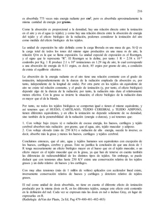 216
es absorbida 775 veces más energía radiante por cm3, pero es absorbida aproximadamente la
misma cantidad de energía por gramo.
Como la absorción es proporcional a la densidad, hay una relación directa entre la ionización
en el aire y en el agua (o tejido); y como hay una relación directa entre la absorción de energía
del tejido y el efecto biológico de la radiación, podemos considerar la ionización del aire
como medida del efecto biológico de los tejidos.
La unidad de exposición ha sido definida como la carga liberada en una masa de gas. Si Q es
la carga total de todos los iones del mismo signo producidos en una masa m de aire, la
relación Q/m es la que se llama exposición. La unidad especial de exposición es el Roentgen,
y el signo que lo representa “R”. El Roentgen se lo define, por tanto: 1 R = 2.58 x 10-4
coulombs por Kg. 1 R produce 2.1 x 109 ionizaciones en 1.29 mg de aire, lo cual corresponde
a una absorción de energía de 0.11 ergios, es decir, 85 ergios por gramo de aire, a condición
de exista el equilibrio eléctrico.
La absorción de la energía radiante en el aire tiene una relación constante con el grado de
ionización, independientemente de la dureza de la radiación empleada (la absorción es, por
tanto, independiente de la longitud de onda). Por otra parte en los tejidos sin equivalente de
aire no existe tal relación constante, y el grado de ionización (y, por tanto, el efecto biológico)
depende algo de la dureza de la radiación; por tanto, la radiación más dura el relativamente
menos efectiva. Con la grasa se invierte la situación; el efecto biológico de la radiación dura
es mayor que el de la blanda.
Por tanto, no todos los tejidos biológicos se comportan igual o tienen el mismo equivalente, y
así tenemos que: el HUESO, CARTILAGO, TEJIDO CEREBRAL y TEJIDO ADIPOSO,
tienen diferentes equivalentes, y en ellos la ionización no depende solamente de su densidad,
sino también de la penetrabilidad de la radiación (energía o dureza), y así tenemos que:
1. Con voltaje bajo (rayos x) o radiación de escasa energía, los huesos, cartílagos y tejido
cerebral absorben más radiación por gramo, que el agua, aire, tejido muscular y adiposo.
2. Con voltaje elevado (más de 250 KV) o radiación de alta energía, sucede lo inverso; es
decir, absorbe más la grasa y menos los huesos, cartílagos y tejidos cerebral.
Concluimos entonces, que el aire, agua y tejidos humanos son equivalentes con excepción de
los huesos, cartílagos, cerebro y grasas. Esto no justifica la conclusión de que una dosis de 1
R tenga necesariamente un efecto biológico mayor en el hueso que en el tejido muscular, o un
efecto mayor en el tejido muscular que en la grasa, ya que han de tenerse en cuenta también
las diferencias de radiosensibilidad de los distintos tipos de tejidos. Sin embargo, se puede
deducir que con tensiones altas hasta 250 KV existe una conservación relativa de los tejidos
grasos y un daño relativo de huesos y los cartílagos.
Con muy altas tensiones (más de 1 millón de voltios) aplicados con acelerador lineal existe,
inversamente conservación relativa de huesos y cartílagos y deterioro relativo de tejidos
grasos.
El rad como unidad de dosis absorbida, no tiene en cuenta el diferente efecto de ionización
producido por la misma dosis en R, en los diferentes tejidos, aunque este efecto está contenido
en la definición del rad. Cada vez se expresan más las dosis en rad o incluso Gray, en lugar de
expresarlas en R.
(Radiología deVan der Plaats, 2a Ed, Pag 479-480-481-482-483)
 