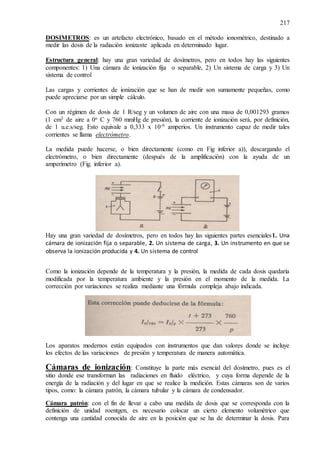 217
DOSIMETROS: es un artefacto electrónico, basado en el método ionométrico, destinado a
medir las dosis de la radiación ionizante aplicada en determinado lugar.
Estructura general: hay una gran variedad de dosímetros, pero en todos hay las siguientes
componentes: 1) Una cámara de ionización fija o separable, 2) Un sistema de carga y 3) Un
sistema de control
Las cargas y corrientes de ionización que se han de medir son sumamente pequeñas, como
puede apreciarse por un simple cálculo.
Con un régimen de dosis de 1 R/seg y un volumen de aire con una masa de 0,001293 gramos
(1 cm3 de aire a 0o C y 760 mmHg de presión), la corriente de ionización será, por definición,
de 1 u.e.s/seg. Esto equivale a 0,333 x 10-9 amperios. Un instrumento capaz de medir tales
corrientes se llama electrómetro.
La medida puede hacerse, o bien directamente (como en Fig inferior a)), descargando el
electrómetro, o bien directamente (después de la amplificación) con la ayuda de un
amperímetro (Fig. inferior a).
Hay una gran variedad de dosímetros, pero en todos hay las siguientes partes esenciales1. Una
cámara de ionización fija o separable, 2. Un sistema de carga, 3. Un instrumento en que se
observa la ionización producida y 4. Un sistema de control
Como la ionización depende de la temperatura y la presión, la medida de cada dosis quedaría
modificada por la temperatura ambiente y la presión en el momento de la medida. La
corrección por variaciones se realiza mediante una fórmula compleja abajo indicada.
Los aparatos modernos están equipados con instrumentos que dan valores donde se incluye
los efectos de las variaciones de presión y temperatura de manera automática.
Cámaras de ionización: Constituye la parte más esencial del dosímetro, pues es el
sitio donde ese transforman las radiaciones en fluido eléctrico, y cuya forma depende de la
energía de la radiación y del lugar en que se realice la medición. Estas cámaras son de varios
tipos, como: la cámara patrón, la cámara tubular y la cámara de condensador.
Cámara patrón: con el fin de llevar a cabo una medida de dosis que se corresponda con la
definición de unidad roentgen, es necesario colocar un cierto elemento volumétrico que
contenga una cantidad conocida de aire en la posición que se ha de determinar la dosis. Para
 