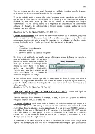219
Hay otra cámara que sirve para medir las dosis en cavidades orgánicas naturales (esófago,
recto, vagina, etc.), en este caso el volumen de aire es pequeño.
El haz de radiación equis o gamma debe rodear la cámara tubular, suponiendo que el sitio en
que se mide la dosis coincide con el centro de la cámara y el eje central del haz. Como la
disimetría es una labor exacta y lenta, en los centros de radioterapia está dirigido
exclusivamente por los físicos; aunque si lo requiriesen las circunstancias un conocimiento
suficiente de disimetría del radioterapeuta o técnico auxiliar, permitiría realizar sin mayor
exactitud, una tarea eficiente.
(Radiología de Van der Plaats, 2ª Ed. Pag. 484-485-486).
Cámara de condensador: esta cámara de ionización se diferencia de las anteriores, porque se
elimina lo que resta del dosímetro. Estas reciben y almacenan cargas como lo hace todo
condensador; relativamente solo la ionización producida por la radiación, la induciría a perder
carga y el señalador variar. En ellas puede medir la dosis pero no su intensidad.
1. Tapón
2. Aislamiento entre electrodos
3. Electrodo exterior
4. Electrodo interior de aluminio con grafito.
Su forma es de estilógrafo, su tamaño que es relativamente grande lo hacen muy sensible y
mide en miliroentgen (mR). Se usa para
conocer de manera inmediata o mediata, la
dosis que el médico o tecnólogo reciba
durante su labor diaria, y no llegue a
niveles no permisibles (protección).
También sirve para hacer medidas en el
interior del cuerpo. Por Ej.: durante la
irradiación terapéutica de esófago.
Se han realizado otras cámaras especiales de condensador, en forma de vasija, para medir la
actividad de preparaciones radiactivas, que pueden ser solidas o liquidad (agujas de radium,
perlas de cobalto, soluciones de radioyodo 131). Esta cámara puede medir milicuries si se la
calibra para ello.
(Radiología de Van der Plaats, 2da Ed. Pag. 490)
UNIDADES PARA MEDIR LA RADIACIÓN IONIZANTE: Existen dos tipos de
unidades, la física y la biológica.
Entre las unidades físicas tenemos: el roentgen, el REP, el curie, etc., y entre las unidades
biológicas tenemos: el RAD, el Grey, etc.
La unidad Roentgen: se la define como la cantidad de radiación ionizante que origina en 1
cc de aire a 0o C. y a 760 mmHg la cantidad de iones suficientes para conducir la unidad
electrostática de carga eléctrica. En esas circunstancias 1 cc de aire pesa 0.001293 gramos, y
ese mililitro de aire seco se liberaran 2.1 x 109 electrones o se formarán 2.08 x 109 pares de
iones. Esta unidad es física porque la medición cuantitativa se la realiza en el ambiente
exterior, por ello el término de dosis de exposición. El símbolo o abreviación de la U.
Roentgen será la letra R ó simplemente r.
Si exponemos a una cierta superficie de piel a la radiación equis durante cierto tiempo, hasta
llegar a 100 Roentgen (R), esta dosis no es completamente absorbida por 1 piel, y conociendo
 
