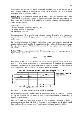 220
que el efecto biológico solo lo realiza la radiación absorbida y no la que atraviesa; por lo
tanto, el efecto biológico no será el reflejo de los 100 R. debido a esto, surge el llamado
equivalente físico de Roentgen o unidad REP.
Unidad REP: es la cantidad de radiación que produce 93 ergios por gramo de tejido o agua.
También se la define como la cantidad de radiación que genera 83 ergios por gramos de aire.
Pero resulta, que la absorción de la radiación en los tejidos biológicos está influenciada por
varios factores, que son:
1) Naturaleza del tejido
2) Estado del tejidos (congestivo, hipóxico, etc.),
3) Longitud de onda de la radiación y
4) Calidad de la radiación.
Consecuentemente 1 R se absorbería de diferentes maneras de acuerdo a las circunstancias
del momento, y el número de ergios variaría de los desarrollados en el aire a los desarrollados
en los tejidos.
La Comisión Internacional de Unidades Radiológicas, viendo estas diferencias, estableció una
cantidad basándose en la cantidad de radiación absorbida, y la llamó RAD, que corresponde a
las siglas de las palabras “Radiation absoerbed dose” que significa “dosis de radiación
absorbida”.
Unidad RAD: es la cantidad de radiación absorbida que producirá 100 ergios por gramo de
tejido, entonces tenemos que:
Obviamente el RAD no debe utilizarse para medir radiación primaria como unidad física,
pues 1 RAD de energía de radiación (X o gamma) absorbida en diferentes tipos de material
absorbente correspondería a distintas cantidades de radiación primaria. La relación entre la
dosis en Roentgen y la dosis en RAD está dada por la siguiente ecuación:
Dosis absorbidas en RAD = Dosis en Roentgen x 0,834 x F
En la cual F es un factor que depende de la energía de la radiación.
En la figura se representa F en función de los quantums de energía de los rayos X. Podemos
ver que en la gamma que está sobre los 50 KV (margen convencional de radioterapia), el
factor F es casi constante.
Esto quiere decir, que para estas energías las dosis absorbidas expresadas en RAD, es
constantemente proporcional a la dosis en Roentgen, lo que explica por qué la unidad física R
ha prestado tan eficiente servicio como “unidad de dosis biológica” para fines médicos.
 
