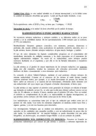 221
Unidad Gray (Gy): es otra unidad admitida en el sistema internacional, y se la define como
la cantidad de radiación absorbida que genera 1 joule por Kg de tejido irradiado, o sea:
En la equivalencia entre el RAD y Gray, se tiene que: 1 centigray = 1 RAD
Intensidad de dosis: es la unidad de dosis absorbida por la unidad de tiempo.
RADIOISOTOPOS O INDICADORES RADIACTIVOS
Se reconocen isótopos radiactivos e isótopos estables, y su diferencia radica en su peso
atómico y en la estabilidad nuclear. De los aproximadamente 1.000 isótopos que se conocen,
el 75% son radiactivos.
Bombardeando elementos químicos conocidos, con neutrones, protones, deuterones o
partículas alfa, usando artificios como aceleradores de partículas (ciclotrón, sincrotón, etc.) o
la pila atómica, hemos obtenido isótopos radiactivos de gran interés biológico y médico.
El uso de estos elementos ha logrado considerables progresos en el conocimiento del
metabolismo intermedio de múltiples sustancias y ha dado esperanzas en el tratamiento de
algunas enfermedades malignas. En razón de su radiactividad, estos isótopos pueden
rastrearse fácilmente en el organismo, y por ello se los ha llamado indicadores o trazadores
radiactivos.
La pila atómica es el girador de mayor importancia de los isótopos radiactivo; sus neutrones
lentos por ella emanados, irradian las sustancias ahí colocadas provocando reacciones
nucleares de fisión o transmutando a otros elementos pero radiactivos.
Es conocido el efecto Szilard-Chalmers, mediante el cual podemos obtener isótopos de
máxima radiactividad. Consiste en el retroceso de los átomos al emitir fotones cuando
capturan neutrones lentos; por ejemplo, si se irradia ferrocianuro de potasio, los átomos de
hierro sufren un retroceso y se separan del ion ferrocianuro, obteniendo dicho elemento con
una radiactividad mil veces mayor que el logrado al irradiar directamente al hierro puro.
La pila atómica es muy superior al ciclotrón como generador de isótopos en relación al tiempo
que demanda en realizarlo; así por Ej., se sabe que la pila para obtener carbono catorce con un
valor de 50 milicuries se demora 4 meses, mientras que el ciclotrón 250 años. Pero en verdad,
el ciclotrón es complementario de la pila y es imprescindible en algunas investigaciones, ya
que produce ciertos isótopos (de vida media corta) que no los forma la pila.
Los radioisótopos se caracterizan tanto por el tipo de radiación que emiten como por el
periodo de vida media. Casi todos los elementos empleados en medicina emiten rayos beta y
algunos gamma, y en esto nos basamos para detectarlos.
Las investigaciones biológicas que se realizan con indicadores, son concebidas tratando de
usárselos en las cantidades más pequeñas posibles y con un radioelemento de pocos días de
vida media. La radiactividad de un material biológico se puede determinar con una palca
fotográfica, un electroscopio, un contador Geiger-Muller o con un contador de centello.
RADIOISOTOPOS MÁS IMPORTANTES EN BIOLOGIA.- Nosotros en Ecuador no
producimos radioisótopos por carecer de pila atómica o ciclotrón, y debemos importarlos de
 