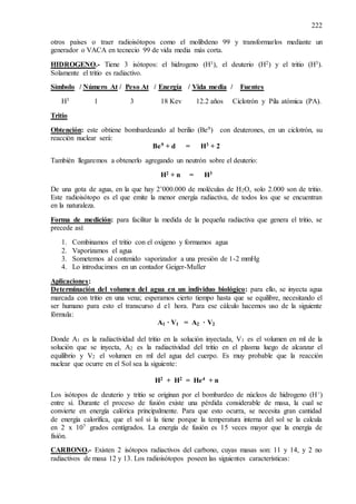 222
otros países o traer radioisótopos como el molibdeno 99 y transformarlos mediante un
generador o VACA en tecnecio 99 de vida media más corta.
HIDROGENO.- Tiene 3 isótopos: el hidrogeno (H1), el deuterio (H2) y el tritio (H3).
Solamente el tritio es radiactivo.
Símbolo / Número At / Peso At / Energía / Vida media / Fuentes
H3 1 3 18 Kev 12.2 años Ciclotrón y Pila atómica (PA).
Tritio
Obtención: este obtiene bombardeando al berilio (Be9) con deuterones, en un ciclotrón, su
reacción nuclear será:
Be9 + d = H3 + 2
También llegaremos a obtenerlo agregando un neutrón sobre el deuterio:
H2 + n = H3
De una gota de agua, en la que hay 2’000.000 de moléculas de H2O, solo 2.000 son de tritio.
Este radioisótopo es el que emite la menor energía radiactiva, de todos los que se encuentran
en la naturaleza.
Forma de medición: para facilitar la medida de la pequeña radiactiva que genera el tritio, se
precede así:
1. Combinamos el tritio con el oxígeno y formamos agua
2. Vaporizamos el agua
3. Sometemos al contenido vaporizador a una presión de 1-2 mmHg
4. Lo introducimos en un contador Geiger-Muller
Aplicaciones:
Determinación del volumen del agua en un individuo biológico: para ello, se inyecta agua
marcada con tritio en una vena; esperamos cierto tiempo hasta que se equilibre, necesitando el
ser humano para esto el transcurso d e1 hora. Para ese cálculo hacemos uso de la siguiente
fórmula:
A1 · V1 = A2 · V2
Donde A1 es la radiactividad del tritio en la solución inyectada, V1 es el volumen en ml de la
solución que se inyecta, A2 es la radiactividad del tritio en el plasma luego de alcanzar el
equilibrio y V2 el volumen en ml del agua del cuerpo. Es muy probable que la reacción
nuclear que ocurre en el Sol sea la siguiente:
H2 + H2 = He4 + n
Los isótopos de deuterio y tritio se originan por el bombardeo de núcleos de hidrogeno (H+)
entre sí. Durante el proceso de fusión existe una pérdida considerable de masa, la cual se
convierte en energía calórica principalmente. Para que esto ocurra, se necesita gran cantidad
de energía calorífica, que el sol si la tiene porque la temperatura interna del sol se la calcula
en 2 x 107 grados centígrados. La energía de fusión es 15 veces mayor que la energía de
fisión.
CARBONO.- Existen 2 isótopos radiactivos del carbono, cuyas masas son: 11 y 14, y 2 no
radiactivos de masa 12 y 13. Los radioisótopos poseen las siguientes características:
 
