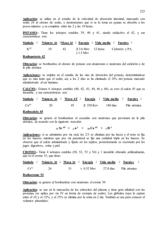 225
Aplicación: se utiliza en el estudio de la velocidad de absorción intestinal, marcando con
sodio 24 al cloruro de sodio, y demostramos que si se lo toma en ayunas se absorbe a los
pocos minutos y se completa entre las 2 y las 10 horas.
POTASIO.- Tiene los isótopos estables 39, 40 y 41, siendo radiactivo el 42, y sus
características son:
Símbolo / Número At /Masa At / Energía / Vida media / Fuentes /
K42 19 42 β 3.6 Mev 12 horas Ciclotrón y PA.
γ 1.5 Mev
Radiopotasio 42
Obtención: se bombardea al cloruro de potasio con deuterones o neutrones del ciclotrón o de
la pila atómica.
Aplicaciones: se emplea en el estudio de las vías de absorción del potasio, determinándose
que es más lento que el sodio; así, a los 2 días se ha eliminado el 10% del potasio marcado
administrado al ser humano.
CALCIO.- Existen 6 isótopos estables (40, 42, 43, 44, 46 y 48), se creo el calcio 45 que es
inestable, y sus características son:
Símbolo / Número At / Masa AT / Energía / Vida media / Fuentes /
Ca45 20 45 β 250 Kev 180 días Pila atómica
Radiocalcio 45
Obtención: se genera al bombardear el escandio con neutrones que provienen de la pila
atómica, de acuerdo con la siguiente reacción:
21 Sc 45 + o n 1 = 20 Ca 45 + 1 H 1
Aplicaciones: si se administra por vía oral, los 2/3 se eliminan por las heces y el resto se fija
en los huesos; mientras que por vía parenteral se fija una cantidad triple en los huesos. Se
observa que el calcio administrado y fijado en los tejidos, posteriormente es excretado por los
jugos digestivos, orina y piel.
CROMO.- Tiene 4 isótopos estables (50, 52, 53 y 54) y 1 inestable obtenido artificialmente,
que es el cromo 51, que tiene:
Símbolo / Número At / Masa At / Energía / Vida media / Fuentes /
Cr51 24 51 γ 0.32 Mev 27.8 días Pila atómica
Radiocromo 51
Obtención: se genera al bombardear con neutrones el cromo 50
Aplicación: se usa en la marcación de los eritrocitos del plasma y tiene gran afinidad con las
proteínas (se aplica por vía IV en forma de cromato de sodio). Los glóbulos rojos lo captan
entre el 10 y el 12%, y el 35% se elimina por la orina en 2 día. También se usa para conocer el
volumen plasmático.
 