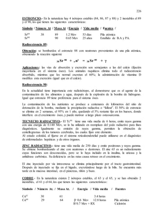 226
ESTRONCIO.- En la naturaleza hay 4 isótopos estables (84, 86, 87 y 88) y 2 inestables el 89
y el 90, los que tienen las siguientes características:
Símbolo / Número At / Masa At / Energía / Vida media / Fuentes /
Sr89 38 89 1.2 Mev 53 días Pila atómica
Sr90 90 0.65 Mev 25 años Estallido de B.A y PA.
Radioestroncio 89:
Obtención: se bombardea el estroncio 88 con neutrones provenientes de una pila atómica,
obteniendo la reacción siguiente
38 Sr 88
+ o n1
= 38 Sr 89
+ γ
Aplicaciones: las vías de absorción y excreción son semejantes a las del calcio (fijación
mayoritaria en el sistema óseo). Los animales raquíticos elimina todo el radioestroncio
absorbido, mientras que los normal excretan el 60%; la administración de vitamina D
modifica esta excreción (igual que en el calcio).
Radioestroncio 90:
En la actualidad tiene importancia este radioisótopo, al demostrarse que es el agente de la
contaminación de los alimentos y agua, después de la explosión de la bomba de hidrogeno.
Igual que estroncio 89 tiene preferencia para el sistema óseo.
La contaminación de los nutrientes se produce a centenares de kilómetros del sitio de
detonación de la bomba, mediante la precipitación radiactiva o “fallout”. El 50% de estroncio
se elimina en 2 semanas, el 95% en 1 año, quedando el 5% restante fijo en los huesos, donde
interfiere en el crecimiento óseo, y puede motivar a largo plazo osteosarcoma.
TECNECIO RADIACTIVO.- El Tc99 tiene una vida media de 6 horas, emite rayos gamma
con una energía de 0.140 Mev, se lo ha utilizado en reemplazo del yodo radiactivo para fines
diagnósticos. Igualmente su emisión de rayos gamma, permiten la obtención de
centellogramas de los tumores cerebrales, los cuales fijan este elemento.
Al estado coloidal, al fijarse en el sistema reticuloendotelial puede utilizarse en el diagnóstico
de enfermedades hepáticas y de otros órganos.
ZINC RADIACTIVO.- tiene una vida media de 250 días y emite positrones y rayos gamma.
Se obtiene bombardeando el zinc con neutrones o destrones. El zinc 65 es un radioelemento
cuyas funciones son desconocidas, pero se lo haya incluido en la insulina, la urieasa y la
anhidrasa carbónica. Su deficiencia en las ratas causa retraso en el crecimiento.
El zinc inyectado por vía intravenosa se elimina principalmente por el tracto gastrointestinal.
Después de inyectado se fija en el hígado, excretándose luego de la bilis. Se encuentra más
tarde en la mucosa intestinal, en el páncreas, riñón y bazo.
COBRE.- En la naturaleza existen 2 isótopos estables, el 63 y el 65, y se han obtenido 2
inestables, el 61 y el 64, los que tienen las siguientes características:
Símbolo / Número At. / Masa At. / Energía / Vida media / Fuentes
Cu61 30 61 3.4 horas
Cu64 29 64 β- 0,6 Mev 12.8 horas Pila atómica
Β+0.7 Mev + RX Ciclotrón
 