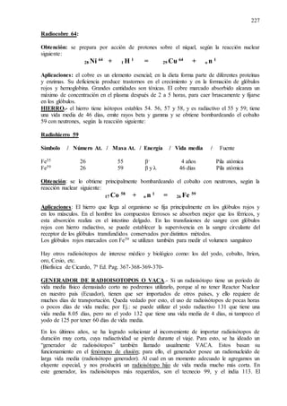 227
Radiocobre 64:
Obtención: se prepara por acción de protones sobre el níquel, según la reacción nuclear
siguiente:
28 Ni 64
+ 1 H 1
= 29 Cu 64
+ o n 1
Aplicaciones: el cobre es un elemento esencial; en la dieta forma parte de diferentes proteínas
y enzimas. Su deficiencia produce trastornos en el crecimiento y en la formación de glóbulos
rojos y hemoglobina. Grandes cantidades son tóxicas. El cobre marcado absorbido alcanza un
máximo de concentración en el plasma después de 2 a 5 horas, para caer bruscamente y fijarse
en los glóbulos.
HIERRO.- el hierro tiene isótopos estables 54. 56, 57 y 58, y es radiactivo el 55 y 59; tiene
una vida media de 46 días, emite rayos beta y gamma y se obtiene bombardeando el cobalto
59 con neutrones, según la reacción siguiente:
Radiohierro 59
Símbolo / Número At. / Masa At. / Energía / Vida media / Fuente
Fe55 26 55 β- 4 años Pila atómica
Fe59 26 59 β y λ 46 días Pila atómica
Obtención: se lo obtiene principalmente bombardeando el cobalto con neutrones, según la
reacción nuclear siguiente:
17 Co 58
+ o n 1
= 26 Fe 59
Aplicaciones: El hierro que llega al organismo se fija principalmente en los glóbulos rojos y
en los músculos. En el hombre los compuestos ferrosos se absorben mejor que los férricos, y
esta absorción realiza en el intestino delgado. En las transfusiones de sangre con glóbulos
rojos con hierro radiactivo, se puede establecer la supervivencia en la sangre circulante del
receptor de los glóbulos transfundidos conservados por distintos métodos.
Los glóbulos rojos marcados con Fe59 se utilizan también para medir el volumen sanguíneo
Hay otros radioisótopos de interese médico y biológico como: los del yodo, cobalto, Itrion,
oro, Cesio, etc.
(Biofísica de Cicardo, 7ª Ed. Pag. 367-368-369-370-
GENERADOR DE RADIOISOTOPOS O VACA.- Si un radioisótopo tiene un periodo de
vida media físico demasiado corto no podremos utilizarlo, porque al no tener Reactor Nuclear
en nuestro país (Ecuador), tienen que ser importados de otros países, y ello requiere de
muchos días de transportación. Queda vedado por esto, el uso de radioisótopos de pocas horas
o pocos días de vida media; por Ej.: se puede utilizar el yodo radiactivo 131 que tiene una
vida media 8.05 días, pero no el yodo 132 que tiene una vida media de 4 días, ni tampoco el
yodo de 125 por tener 60 días de vida media.
En los últimos años, se ha logrado solucionar al inconveniente de importar radioisótopos de
duración muy corta, cuya radiactividad se pierde durante el viaje. Para esto, se ha ideado un
“generador de radioisótopos” también llamado usualmente VACA. Estos basan su
funcionamiento en el fenómeno de elusión; para ello, el generador posee un radionucleido de
larga vida media (radioisótopo generador). Al cual en un momento adecuado le agregamos un
eluyente especial, y nos producirá un radioisótopo hijo de vida media mucho más corta. En
este generador, los radioisótopos más requeridos, son el tecnecio 99, y el india 113. El
 