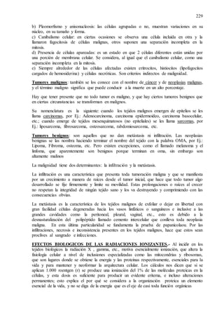 229
b) Pleomorfismo y anisonucleosis: las células agrupadas o no, muestran variaciones en su
núcleo, en su tamaño y forma.
c) Canibalismo celular: en ciertas ocasiones se observa una célula incluida en otra y la
llamaron fagocitosis de células malignas, otros suponen una separación incompleta en la
mitosis.
d) Presencia de células apareadas: es un estado en que 2 células diferentes están unidas por
una porción de membrana celular. Se considera, al igual que el canibalismo celular, como una
separación incompleta en la mitosis.
e) Siempre alrededor de las células afectadas existen eritrocitos, histiocitos (lipofagocitos
cargados de hemosiderina) y células necróticas. Son criterios indirectos de malignidad.
Tumores malignos: también se los conoce con el nombre de cáncer y de neoplasias malignas,
y el término maligno significa que puede conducir a la muerte en un alto porcentaje.
Hay que tener presente que no todo tumor es maligno, y que hay ciertos tumores benignos que
en ciertas circunstancias se transforman en malignos.
Su nomenclatura es la siguiente: cuando los tejidos malignos emergen de epitelios se les
llama carcinomas, por Ej.: Adenocarcinoma, carcinoma epidermoideo, carcinoma basocelular,
etc.; cuando emerge de tejidos mesenquimatosos (no epiteliales) se les llama sarcomas, por
Ej.: liposarcoma, fibrosarcoma, osteosarcoma, rabdomiosarcoma, etc.
Tumores benignos: son aquellos que no dan metástasis ni infiltración. Las neoplasias
benignas se las nombra haciendo terminar el nombre del tejido con la palabra OMA, por Ej.:
Lipoma, Fibroma, osteoma, etc. Pero existen excepciones, como el llamado melanoma y el
linfoma, que aparentemente son benignos porque terminan en oma, sin embargo son
altamente malinos
La malignidad tiene dos determinantes: la infiltración y la metástasis.
La infiltración es una característica que presenta toda tumoración maligna y que se manifiesta
por un crecimiento a manera de raíces desde el tumor inicial, que hace que todo tumor algo
desarrollado se fije firmemente y limite su movilidad. Estas prolongaciones o raíces al crecer
no respetan la integridad de ningún tejido sano y los va destruyendo y comprimiendo con las
consecuencias obvias.
La metástasis es la característica de los tejidos malignos de exfoliar o dejar en libertad con
gran facilidad células degeneradas hacia los vasos linfáticos o sanguíneos e inclusive a las
grandes cavidades como la peritoneal, pleural, vaginal, etc., esto es debido a la
desnasturalización del polipéptido llamado cemento intercelular que conlleva toda neoplasia
maligna. En esta última particularidad se fundamenta la prueba de papanicolaou. Por las
infiltraciones, necrosis e inconsistencia presentes en los tejidos malignos, hace que estos sean
proclives al sangrado e infecciones.
EFECTOS BIOLOGICOS DE LAS RADIACIONES IONIZANTES.- Al incidir en los
tejidos biológicos la radiación X , gamma, etc., motiva esencialmente ionización, que altera la
fisiología celular a nivel de inclusiones especializadas como las mitocondrias y ribosomas,
que son lugares donde se obtiene la energía y las proteínas respectivamente, esenciales para la
vida y para mantener y neoformar la arquitectura celular. Los cálculos nos dicen que si se
aplican 1.000 roentgen (r) se produce una ionización del 1% de las moléculas proteicas en la
células, y esta dosis es suficiente para producir un evidente eritema, e incluso alteraciones
permanentes; esto explica el por qué se considera a la organización proteica un elemento
esencial de la vida, y no se diga de la energía que es el eje de casi toda función orgánicas
 