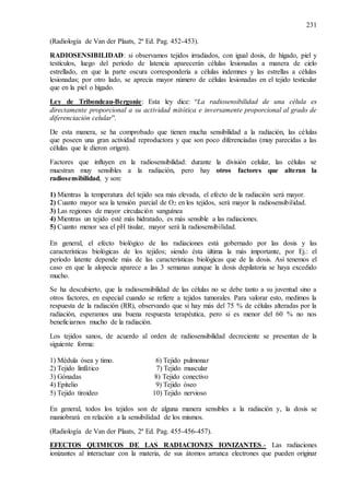 231
(Radiología de Van der Plaats, 2ª Ed. Pag. 452-453).
RADIOSENSIBILIDAD: si observamos tejidos irradiados, con igual dosis, de hígado, piel y
testículos, luego del período de latencia aparecerán células lesionadas a manera de cielo
estrellado, en que la parte oscura correspondería a células indemnes y las estrellas a células
lesionadas; por otro lado, se aprecia mayor número de células lesionadas en el tejido testicular
que en la piel o hígado.
Ley de Tribondeau-Bergonie: Esta ley dice: “La radiosensibilidad de una célula es
directamente proporcional a su actividad mitótica e inversamente proporcional al grado de
diferenciación celular”.
De esta manera, se ha comprobado que tienen mucha sensibilidad a la radiación, las células
que poseen una gran actividad reproductora y que son poco diferenciadas (muy parecidas a las
células que le dieron origen).
Factores que influyen en la radiosensibilidad: durante la división celular, las células se
muestran muy sensibles a la radiación, pero hay otros factores que alteran la
radiosensibilidad, y son:
1) Mientras la temperatura del tejido sea más elevada, el efecto de la radiación será mayor.
2) Cuanto mayor sea la tensión parcial de O2 en los tejidos, será mayor la radiosensibilidad.
3) Las regiones de mayor circulación sanguínea
4) Mientras un tejido esté más hidratado, es más sensible a las radiaciones.
5) Cuanto menor sea el pH tisular, mayor será la radiosensibilidad.
En general, el efecto biológico de las radiaciones está gobernado por las dosis y las
características biológicas de los tejidos; siendo ésta última la más importante, por Ej.: el
período latente depende más de las características biológicas que de la dosis. Así tenemos el
caso en que la alopecia aparece a las 3 semanas aunque la dosis depilatoria se haya excedido
mucho.
Se ha descubierto, que la radiosensibilidad de las células no se debe tanto a su juventud sino a
otros factores, en especial cuando se refiere a tejidos tumorales. Para valorar esto, medimos la
respuesta de la radiación (RR), observando que si hay más del 75 % de células alteradas por la
radiación, esperamos una buena respuesta terapéutica, pero si es menor del 60 % no nos
beneficiarnos mucho de la radiación.
Los tejidos sanos, de acuerdo al orden de radiosensibilidad decreciente se presentan de la
siguiente forma:
1) Médula ósea y timo. 6) Tejido pulmonar
2) Tejido linfático 7) Tejido muscular
3) Gónadas 8) Tejido conectivo
4) Epitelio 9) Tejido óseo
5) Tejido tiroideo 10) Tejido nervioso
En general, todos los tejidos son de alguna manera sensibles a la radiación y, la dosis se
maniobrará en relación a la sensibilidad de los mismos.
(Radiología de Van der Plaats, 2ª Ed. Pag. 455-456-457).
EFECTOS QUIMICOS DE LAS RADIACIONES IONIZANTES.- Las radiaciones
ionizantes al interactuar con la materia, de sus átomos arranca electrones que pueden originar
 
