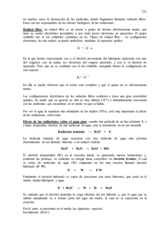 232
en muchos casos la destrucción de las moléculas, dando fragmentos llamados radicales libres.
Estos son los responsables de los efectos biológicos de las radiaciones.
Radical libre: un radical libre es un átomo o grupo de átomos eléctricamente neutro, que
tiene su octeto electrónico incompleto y por tanto posee electrones no apareados. El grupo
oxhidrilo (no el ion oxhidrilo) constituye un Ej. Típico de radical libre. . La configuración
electrónica de este radical se puede simbolizar mediante la expresión gráfica:
. .
H x O o
` . .
En la que hemos representado con x el electrón proveniente del hidrógeno (apareado con uno
del oxígeno); con un punto, los electrones del oxígeno apareado, y con o, el electrón no
apareado. Para que no se confunda con el ion oxhidrilo, enseguida damos la configuración de
esta especie:
. . _
H x O `
En ella se puede observar que el octeto está completo y que el grupo no es eléctricamente
neutro.
Las configuraciones electrónicas de los radicales libres confieren a éstos una gran reactividad
química, de modo que en general su vida es muy efímera (10-6) e inmediatamente reaccionan
con las moléculas que encuentran en el medio en que se hallan.
Por ser el agua la sustancia más abundante de los tejidos (70%), será muy importante el efecto
de las radiaciones sobre-ésta.
Efecto de las radiaciones sobre el agua pura: cuando una partícula de un haz ionizante X o
γ logra desprender electrón de una molécula de agua, ésta se transforma en un ion inestable.
Radiación ionizante → H2O+ + E-
La molécula ionizada de agua reacciona con otra molécula de agua más próxima
determinando un ion llamado hidronio y un radical oxidrilo.
H2O+ + H2O → H3O+ + HO
El electrón desprendido (E-) en la reacción inicial, va generando nuevas ionizaciones y,
conforme las produce, va cediendo su energía hasta convertirse en electrón térmico, el cual
se rodea de moléculas de agua (W) originando un ion muy reactivo llamado electrón
hidratado (E- W).
E- + W → E-W
Finalmente el electrón hidratado es capaz de reaccionar con iones hidronios, que están en el
medio, dando hidrógeno y agua.
E- + H3O+ → W + H + H2O
Se entiende que el electrón neutraliza la carga eléctrica del ion hidronio y, que el agua que se
adhirió inicialmente va a formar parte del agua del medio, la cual no se representa en la
ecuación.
Por lo tanto, se presentan en el medio los siguientes especies:
Ion hidronio (H3O-)
 