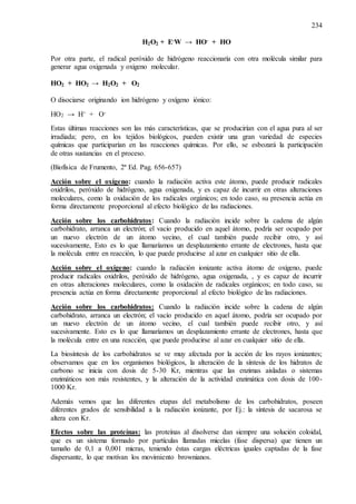 234
H2O2 + E-W → HO- + HO
Por otra parte, el radical peróxido de hidrógeno reaccionaría con otra molécula similar para
generar agua oxigenada y oxigeno molecular.
HO2 + HO2 → H2O2 + O2
O disociarse originando ion hidrógeno y oxígeno iónico:
HO2 → H+ + O-
Estas últimas reacciones son las más características, que se producirían con el agua pura al ser
irradiada; pero, en los tejidos biológicos, pueden existir una gran variedad de especies
químicas que participarían en las reacciones químicas. Por ello, se esbozará la participación
de otras sustancias en el proceso.
(Biofísica de Frumento, 2ª Ed. Pag. 656-657)
Acción sobre el oxígeno: cuando la radiación activa este átomo, puede producir radicales
oxidrilos, peróxido de hidrógeno, agua oxigenada, y es capaz de incurrir en otras alteraciones
moleculares, como la oxidación de los radicales orgánicos; en todo caso, su presencia actúa en
forma directamente proporcional al efecto biológico de las radiaciones.
Acción sobre los carbohidratos: Cuando la radiación incide sobre la cadena de algún
carbohidrato, arranca un electrón; el vacío producido en aquel átomo, podría ser ocupado por
un nuevo electrón de un átomo vecino, el cual también puede recibir otro, y así
sucesivamente, Esto es lo que llamaríamos un desplazamiento errante de electrones, hasta que
la molécula entre en reacción, lo que puede producirse al azar en cualquier sitio de ella.
Acción sobre el oxígeno: cuando la radiación ionizante activa átomo de oxígeno, puede
producir radicales oxidrilos, peróxido de hidrógeno, agua oxigenada, , y es capaz de incurrir
en otras alteraciones moleculares, como la oxidación de radicales orgánicos; en todo caso, su
presencia actúa en forma directamente proporcional al efecto biológico de las radiaciones.
Acción sobre los carbohidratos: Cuando la radiación incide sobre la cadena de algún
carbohidrato, arranca un electrón; el vacío producido en aquel átomo, podría ser ocupado por
un nuevo electrón de un átomo vecino, el cual también puede recibir otro, y así
sucesivamente. Esto es lo que llamaríamos un desplazamiento errante de electrones, hasta que
la molécula entre en una reacción, que puede producirse al azar en cualquier sitio de ella.
La biosíntesis de los carbohidratos se ve muy afectada por la acción de los rayos ionizantes;
observamos que en los organismos biológicos, la alteración de la síntesis de los hidratos de
carbono se inicia con dosis de 5-30 Kr, mientras que las enzimas aisladas o sistemas
enzimáticos son más resistentes, y la alteración de la actividad enzimática con dosis de 100-
1000 Kr.
Además vemos que las diferentes etapas del metabolismo de los carbohidratos, poseen
diferentes grados de sensibilidad a la radiación ionizante, por Ej.: la síntesis de sacarosa se
altera con Kr.
Efectos sobre las proteínas: las proteínas al disolverse dan siempre una solución coloidal,
que es un sistema formado por partículas llamadas micelas (fase dispersa) que tienen un
tamaño de 0,1 a 0,001 micras, teniendo éstas cargas eléctricas iguales captadas de la fase
dispersante, lo que motivan los movimiento brownianos.
 