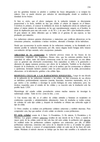236
por los genetistas lesiones se pierden o cambian las bases nitrogenadas o se rompen los
enlaces. Esto se puede detectar por métodos de microfotografía, donde se establece la
densidad de los brazos.
Si bien es cierto, que el efecto mutágeno de la radiación ionizante es directamente
proporcional a la dosis, también no hay que olvidar el criterio de impacto en el blanco.
Corrobora lo primero, el conocer la definición de dosis de duplicación (dosis de radiación que
induce el mismo número de mutaciones de las que espontáneamente surgen); en el hombre, la
dosis de duplicación para una sola sesión es de 50 r, y de unos 200 r para irradiación crónica.
El gran número de alelos diferentes que se hallan en el genoma de una especie, se han
producido por mutación.
Las radiaciones entonces generan aberraciones y mutaciones que conllevan alteraciones en las
estructuras primarias, secundarias e incluso terciarios, alterando el fenotipo de los individuos.
Desde que reconocemos la acción mutante de las radiaciones ionizante, se ha disminuido en lo
máximo posible la radiación innecesaria; por ello, nunca ninguna lesión benigna debe tratarse
con radiación del tipo anotada, salvo excepciones puntuales.
Adhesividad de los cromosomas: la radiación provoca rotura de los brazos de los
cromosomas, originando dos fragmentos. Hemos visto, que los extremos partidos tienen la
capacidad de unirse, tanto del mismo cromosoma como de otro cromosoma; en este último
caso se generará una aberración cromosómica. Esta capacidad, se debe a la generación o
alteración de alguna sustancia proteica, por efecto de la radiación, También se ha observado
después de la irradiación, en la metafase y más en la anafase, que los cromosomas se adhieren
o apelotonan, formando inclusive puentes entre los polos opuestos de la célula, provocándose
alteraciones en la información genética a las células hijas.
RESPUESTA CELULAR A LAS RADIACIONES IONIZANTES.- Luego de una década
de la aplicación de las radiaciones ionizantes a las células, se hizo conciencia de sus efectos
en individuos profesionalmente expuestos (anemia, leucemias, trastornos menstruales, etc.), lo
que motivo a los científicos a investigar la acción biológica de estas radiaciones; pero, las
técnicas requeridas para el estudio de las células y su reacción ante la irradiación solo fue
posible hacia 1,920.
Metodología del estudio celular posradiación: existen muchas maneras de investigar la
radioterapia celular. Tanto in-vivo como in-vitro, y son:
1) Una técnica muy útil, es el cultivo de células animales y humanas en recipientes en
condiciones especiales y administrándoles alimentación. Antes de irradiarlas se realiza contaje
de colonias de cada tipo celular y, después de irradiarlas se obtiene una sobrevida según el
tipo de célula.
2) Otros estudios se realizan con poblaciones celulares asíncronas y también síncronas. Para
comprender esto, hay que analizar el ciclo celular en relación a estas poblaciones.
El ciclo celular consta de 4 fases: 1) Posmitótica, 2) De síntesis, 3) Premitótica y 4)
Mitótica. Los grupos celulares asíncronos resultan de una mezcla de las 4 fases, y cuando la
mayor parte de las células están en una sola fase del ciclo celular, la población será síncrona.
En realidad todas las poblaciones celulares orgánicas son asíncronas; por ello, al utilizar
poblaciones asíncronas, estaremos más cerca de la situación in-vivo y, al estudiar los grupos
síncronos nos llevará a conocer el comportamiento celular en cada una de las fases del ciclo
celular. Mediante el método síncrono se dedujo que las fases más sensibles a la radiación son
 