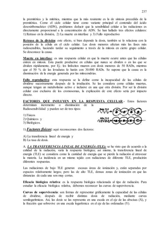 237
la premitótica y la mitótica, mientras que la más resistente es la de síntesis precedida de la
premitótica. Como el ciclo celular tiene como variante principal el contenido del ácido
desoxiribonucleico (ADN), podríamos deducir que la sensibilidad celular a las radiaciones es
directamente proporcional a la concentración de ADN. Se han hallado tres efectos celulares:
1) Retraso en la división, 2) La muerte en interfase y 3) Fallo reproductivo
Retraso de la división: este efecto, si bien depende la dosis, también se lo relaciona con la
posición de la célula en el ciclo celular. Las dosis menores afectan más las fases más
radiosensibles, haciendo tardar su seguimiento a través de la mitosis en cierto grupo celular.
Se desconoce la causa.
Muerte en interfase: es una respuesta celular en que la muerte ocurre antes que las células
entren en mitosis. Esta puede producirse en células que nunca se dividen o en las que se
dividen rápidamente, por Ej.: los linfocitos mueren con dosis menores de 50 RADs, mientras
que el 50 % de las levaduras lo harán con 30.000 RADs. Se supone que la causa es la
disminución de la energía generada por las mitocondrias.
Fallo reproductivo: esta respuesta se la define como la incapacidad de las células de
dividirse sucesivamente después de la irradiación. Se las considera como células muertas,
aunque tengan un metabolismo activo e inclusive en una que otra división. Por ser la división
celular casi exclusiva de los cromosomas, la explicación de este efecto sería por impacto
directo.
FACTORES QUE INFLUYEN EN LA RESPUESTA CELULAR.- Estos factores
determinan incremento o disminución de la
Radiosensibilidad y pueden ser de tres tipos:
1) Físicos
2) Químicos y
3) Biológicos.
1) Factores físicos: aquí reconocemos dos factores:
A) La transferencia lineal de energía y
B) La tasa de dosis.
A. LA TRANSFERENCIA LINEAL DE ENERGÍA (TLE): se ha visto que de acuerdo a la
calidad de la radiación, varía la respuesta biológica; así mismo, la transferencia lineal de
energía (TLE) se considera como la cantidad de energía que se pierde la radiación al atravesar
la materia. La incidencia en un mismo tejido con radiaciones de diferente TLE, producirán
diferentes respuestas.
Las radiaciones de bajo TLE generan escasas áreas de ionización y, están separadas por
espacios relativamente largos; pero las de alto TLE, densas zonas de ionización en que las
distancias de cada una son muy cortas.
Eficacia biológica relativa: es la respuesta biológica relacionada al tipo de radiación. Para
estudiar la eficacia biológica relativa, debemos reconocer las curvas de supervivencia.
Curvas de supervivencia: son formas de representar gráficamente la capacidad de las células
de dividirse, después de recibir distintas dosis de radiación, mediante curvas
semilogarítmicas. Así, las dosis se las representa en una escala en el eje de las abscisas (X), y
la fracción que sobrevive en una escala logarítmica en el eje de las ordenadas (Y).
 