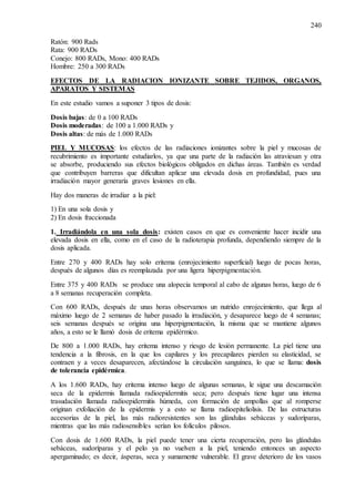 240
Ratón: 900 Rads
Rata: 900 RADs
Conejo: 800 RADs, Mono: 400 RADs
Hombre: 250 a 300 RADs
EFECTOS DE LA RADIACION IONIZANTE SOBRE TEJIDOS, ORGANOS,
APARATOS Y SISTEMAS
En este estudio vamos a suponer 3 tipos de dosis:
Dosis bajas: de 0 a 100 RADs
Dosis moderadas: de 100 a 1.000 RADs y
Dosis altas: de más de 1.000 RADs
PIEL Y MUCOSAS: los efectos de las radiaciones ionizantes sobre la piel y mucosas de
recubrimiento es importante estudiarlos, ya que una parte de la radiación las atraviesan y otra
se absorbe, produciendo sus efectos biológicos obligados en dichas áreas. También es verdad
que contribuyen barreras que dificultan aplicar una elevada dosis en profundidad, pues una
irradiación mayor generaría graves lesiones en ella.
Hay dos maneras de irradiar a la piel:
1) En una sola dosis y
2) En dosis fraccionada
1. Irradiándola en una sola dosis: existen casos en que es conveniente hacer incidir una
elevada dosis en ella, como en el caso de la radioterapia profunda, dependiendo siempre de la
dosis aplicada.
Entre 270 y 400 RADs hay solo eritema (enrojecimiento superficial) luego de pocas horas,
después de algunos días es reemplazada por una ligera hiperpigmentación.
Entre 375 y 400 RADs se produce una alopecia temporal al cabo de algunas horas, luego de 6
a 8 semanas recuperación completa.
Con 600 RADs, después de unas horas observamos un nutrido enrojecimiento, que llega al
máximo luego de 2 semanas de haber pasado la irradiación, y desaparece luego de 4 semanas;
seis semanas después se origina una hiperpigmentación, la misma que se mantiene algunos
años, a esto se le llamó dosis de eritema epidérmico.
De 800 a 1.000 RADs, hay eritema intenso y riesgo de lesión permanente. La piel tiene una
tendencia a la fibrosis, en la que los capilares y los precapilares pierden su elasticidad, se
contraen y a veces desaparecen, afectándose la circulación sanguínea, lo que se llama: dosis
de tolerancia epidérmica.
A los 1.600 RADs, hay eritema intenso luego de algunas semanas, le sigue una descamación
seca de la epidermis llamada radioepidermitis seca; pero después tiene lugar una intensa
trasudación llamada radioepidermitis húmeda, con formación de ampollas que al romperse
originan exfoliación de la epidermis y a esto se llama radioepiteliolisis. De las estructuras
accesorias de la piel, las más radioresistentes son las glándulas sebáceas y sudoríparas,
mientras que las más radiosensibles serían los folículos pilosos.
Con dosis de 1.600 RADs, la piel puede tener una cierta recuperación, pero las glándulas
sebáceas, sudoríparas y el pelo ya no vuelven a la piel, teniendo entonces un aspecto
apergaminado; es decir, ásperas, seca y sumamente vulnerable. El grave deterioro de los vasos
 