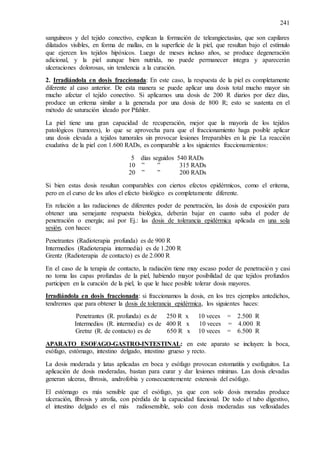 241
sanguíneos y del tejido conectivo, explican la formación de teleangiectasias, que son capilares
dilatados visibles, en forma de mallas, en la superficie de la piel, que resultan bajo el estímulo
que ejercen los tejidos hipóxicos. Luego de meses incluso años, se produce degeneración
adicional, y la piel aunque bien nutrida, no puede permanecer integra y aparecerán
ulceraciones dolorosas, sin tendencia a la curación.
2. Irradiándola en dosis fraccionada: En este caso, la respuesta de la piel es completamente
diferente al caso anterior. De esta manera se puede aplicar una dosis total mucho mayor sin
mucho afectar el tejido conectivo. Si aplicamos una dosis de 200 R diarios por diez días,
produce un eritema similar a la generada por una dosis de 800 R; esto se sustenta en el
método de saturación ideado por Pfahler.
La piel tiene una gran capacidad de recuperación, mejor que la mayoría de los tejidos
patológicos (tumores), lo que se aprovecha para que el fraccionamiento haga posible aplicar
una dosis elevada a tejidos tumorales sin provocar lesiones Irreparables en la pie La reacción
exudativa de la piel con 1.600 RADs, es comparable a los siguientes fraccionamientos:
5 días seguidos 540 RADs
10 ” ” 315 RADs
20 ” ” 200 RADs
Si bien estas dosis resultan comparables con ciertos efectos epidérmicos, como el eritema,
pero en el curso de los años el efecto biológico es completamente diferente.
En relación a las radiaciones de diferentes poder de penetración, las dosis de exposición para
obtener una semejante respuesta biológica, deberán bajar en cuanto suba el poder de
penetración o energía; así por Ej.: las dosis de tolerancia epidérmica aplicada en una sola
sesión, con haces:
Penetrantes (Radioterapia profunda) es de 900 R
Intermedios (Radioterapia intermedia) es de 1.200 R
Grentz (Radioterapia de contacto) es de 2.000 R
En el caso de la terapia de contacto, la radiación tiene muy escaso poder de penetración y casi
no toma las capas profundas de la piel, habiendo mayor posibilidad de que tejidos profundos
participen en la curación de la piel, lo que le hace posible tolerar dosis mayores.
Irradiándola en dosis fraccionada: si fraccionamos la dosis, en los tres ejemplos antedichos,
tendremos que para obtener la dosis de tolerancia epidérmica, los siguientes haces:
Penetrantes (R. profunda) es de 250 R x 10 veces = 2.500 R
Intermedios (R. intermedia) es de 400 R x 10 veces = 4.000 R
Gretnz (R. de contacto) es de 650 R x 10 veces = 6.500 R
APARATO ESOFAGO-GASTRO-INTESTINAL: en este aparato se incluyen: la boca,
esófago, estómago, intestino delgado, intestino grueso y recto.
La dosis moderada y latas aplicadas en boca y esófago provocan estomatitis y esofaguitos. La
aplicación de dosis moderadas, bastan para curar y dar lesiones mínimas. Las dosis elevadas
generan ulceras, fibrosis, androfobia y consecuentemente estenosis del esófago.
El estómago es más sensible que el esófago, ya que con solo dosis moradas produce
ulceración, fibrosis y atrofia, con pérdida de la capacidad funcional. De todo el tubo digestivo,
el intestino delgado es el más radiosensible, solo con dosis moderadas sus vellosidades
 