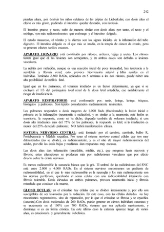242
pierden altura, por destruir los nidos celulares de las criptas de Lieberkuhn; con dosis altas el
efecto es más grave, pudiendo el intestino quedar desnudo, con necrosis.
El intestino grueso y recto, sufre de manera similar con dosis altas; por tanto, el recto y el
esófago, son más radiorresistentes que estómago y el intestino delgado.
El estado nauseoso, el vómito y la diarrea son los signos iniciales de la inflamación del tubo
digestivo. El intestino delgado es el que más se irradia, en la terapia de cáncer de ovario, pero
se generan efectos tardíos escasos.
APARATO URINARIO: está constituido por riñones, uréteres, vejiga y uretra. Los riñones
tienen igual que el, las lesiones son semejantes, y en ambos casos son debidas a lesiones
vasculares.
La nefritis por radiación, aunque es una reacción inicial de poca intensidad, hay tendencia a la
aerofobia y fibrosis renal; esto provoca hipertensión arterial y fallas renales en el
Individuo. Teniendo 2.800 RADs, aplicados en 5 semanas a los dos riñones, puede haber una
alta posibilidad de nefritis fatal.
Igual que en los pulmones, el volumen irradiado es un factor determinante, ya que si se
excluyen el 1/3 del parénquima total renal de la dosis letal antedicha, cae notablemente el
riesgo de insuficiencia.
APARATO RESPIRATORIO: está conformado por: nariz, faringe, laringe, tráquea,
bronquios y pulmones. Son tejidos considerados medianamente resistentes.
Los pulmones responden a dosis mayores de 1.000 Rads (fraccionada); la lesión inicial o
primaria es la inflamación (neumonitis x radiación), y es similar a la neumonía; esta lesión es
transitoria, la respuesta, como se ha dicho, depende también de volumen irradiado; si con
dosis alta irradiamos más del 75% de los pulmones, la respuesta es letal; si la irradiación es
menor del 25% de tejido pulmonar, NO habrá manifestación clínica.
SISTEMA NERVIOSO CENTRAL: está formado por el cerebro, cerebelo, bulbo R,
Protuberancia y Médula raquídea. Por tener el sistema nervioso central células que son muy
diferenciadas (no se divide), es radiorresistente, y es el sitio de mayor radiorresistencia del
adulto, por ello las dosis bajas y medianas dan respuestas muy escasas.
Las dosis altas dan inflamación (encefalitis, mielitis, etc.), que progresa hasta necrosis y
fibrosis; estas alteraciones se producen más por radiolesiones vasculares que por efecto
directo sobre la célula nerviosa.
Es menos radiosensible la sustancia blanca que la gris. El umbral de las radiolesiones del SNC
está entre 2.000 y 4.000 RADs. En el sistema nervioso encontramos un gradiente de
radiosensibilidad, en el que lo más radiosensible es la neuroglia y los más radiorresistente son
los nervios periféricos, quedando el soma celular con una radiosenbilidad intermedia con
fibrosis tolerable. Dosis elevadas en ambos pulmones, provoca neumonitis inicial y fibrosis
retardada que conduce a la muerte.
GLOBO OCULAR: en el cristalino hay células que se dividen intensamente y, por ello son
susceptibles de ser lesionadas por la radiación. En este caso, con las células dañadas no hay
mecanismos regenerativos, sino de reparación, por lo que el cristalino se fibrosa y se opacifica
(catarata).Con dosis moderadas de 200 RADs, puede generar en ciertos individuos cataratas y
se incrementa en el 100% con 700 RADs; siempre que sea aplicada masivamente, y
disminuye si es en forma crónica. En este último caso la catarata aparece luego de varios
años, es estacionaria y generalmente subclínica.
 