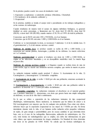 244
En la práctica pueden ocurrir tres casos de irradiación total:
1. Exposición a explosiones o catástrofes atómicas (Hiroshima, Chernobyl).
2. Por incidencia de la radiación ambiental y
3. Ocupacional
En la práctica, también se irradia el cuerpo total o parcialmente en los trabajos radiográficos y
en las sesiones de radioterapia.
Cuando irradiamos de manera total el cuerpo de algunos individuos biológicos, se generará
letalidad en cierto porcentaje, y llamaremos por Ej.: dosis letal 30 (DL30), dosis letal 50
(DL50), o dosis letal 100 (DL100); cuando mueren el 30, 50 o el 199% de toda la población.
Conocemos que la DL50 está entre 450 y 550 RADs, en el ser humano.
Conocemos que la DL100 está entre 1.000 y 2.000 RADs en el ser humano.
Conforme se va incrementando la dosis, se reconocen 3 síndromes: 1) el de la médula ósea. 2)
el gastrointestinal y 3) el del sistema nervioso central.
Síndrome de médula ósea: se produce cuando se recibe de 450 a 1.000 RADs, y se
caracteriza por anemia plástica, hemorragias y pérdida de las defensas. La muerte sobreviene
en 1 a 2 semanas.
Síndrome gastrointestinal: se genera al irradiarse con dosis de 1.000 a 2.000 RADs, se
origina en las infecciones intestinales y en un desequilibrio metabólico total. La muerte llega
en pocos días.
Síndrome de sistema nervioso central: a el llegamos cuando se reciben dosis de más de
6.000 RADs; aquí se sucede una disfunción nerviosa completa, que motiva la muerte en pocas
horas.
La radiación ionizante también puede producir 3 efectos: 1) Acortamiento de la vida, 2)
Carcinogénesis y leucemogénesis 3) Anomalías congénitas.
1) Acortamiento de la vida: si recibe 1 RAD por año una población, estaremos acortando la
vida de 1- 5 días.
2) Carcinogénesis y leucemogénesis: si recibe 1 RAD por año una población subirá la
incidencia de leucemia en 1- 2 casos por millón de habitantes.
3) Anomalías congénitas: las radiaciones ionizantes al absorberse en el material genético
van a producir mutaciones y aberraciones, con dosis que genera hasta una simple radiografía
de abdomen, en caso de la vida fetal o embrionaria.
En lo que se refiere a exposición de las radiaciones ionizantes de tipo ocupacional
(Radiólogos, radioterapeutas, físicos nucleares), se demuestra que los índices de cáncer a la
Piel (carcinogénesis) son mayores que los de cualquier otra profesión. Para evitar este efecto,
debemos hacer que la exposición ocupacional no sea mayor de 5 RADs por año. En forma
intermitente durante toda la vida, el ser humano recibe radiación sobre pequeños volúmenes
de tejido, de gran energía o penetrabilidad, pero de escasa cantidad, lo que determina dosis
baja; este es el caso de las radiografías, fluoroscopías, aplicación de radioisótopos, etc. Por
esto, toda técnica de radiodiagnóstico que se emplee, nos debe dar informaciones de gran
valor clínico, que supera enormemente los riesgos estudiados. Un Standard de tórax determina
una dosis en las gónadas de 0.001 RADs. Se calcula que las técnicas radiológicas de
 