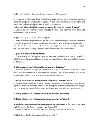 246
8. ¿Qué es la corriente de saturación en una cámara de ionización?
R. Es cuando la intensidad de la corriente que pasa a través de la cámara se mantiene
constante aunque se incremente el voltaje. A esto se llama Plateau, por ser como una
meseta que se forma en el gráfico entre abscisas y ordenadas.
9. ¿Qué indica la luminosidad que aparece a nivel del vidrio del tubo de descarga?
R. Significa que los electrones están impactando dicha zona liberando rayos luminosos
motivándose saltos quánticos.
10. ¿Cómo surge la unidad electrón-volt (eV)?
R .Surge al valorar la energía cinética del ion, la cual está definida por la fracción cinemática
(½.m.v2) y de pende de la carga eléctrica del electrón (e-) y de la diferencia de potencial (V)
entre los electrodos: o sea: e.V = ½.m.v2 Con esto llegamos a la unidad electron-volt (eV )
que sirve para medir la energía de partículas corpusculares y electromagnética.
11. ¿Qué es el potencial de resonancia?
R. Es el potencial suficiente para lograr un cinetismo que determine el cambio de posición
del electrón en el interior del átomo gaseoso, sin separarlo de él. Este potencial es inferior al
de ionización.
12. ¿Cómo usamos alcohol isopropílico en la cámara de Wilson?
R. Lo usamos mezclado con agua en el recipiente de vidrio con perilla de caucho, hasta cierto
nivel., que por compresión y descompresión llevamos a la solución alcohólica al estado
gaseoso sobresaturado apta para ionizar al paso de la radiación.
13. ¿cómo detectamos las partículas subatómicas en la cámara de Wilson?
R. Viendo o fotografiando por la parte superior transparente la forma de los rastros que han
dejado las partículas ionizantes formadas por microgotas de moléculas condensadas de agua
y alcohol, y que son características para cada tipo de partículas (alfa, beta, gamma, etc.).
14. Dibuje e indique las partes estructurales de la cámara de Wilson I.
15. Dibuje e indique las partes estructurales de la cámara de Wilson II.
16. ¿Cuál es la energía necesaria para generar un par de iones en el aire, agua o sustancia
orgánica por medio de electrones y de partículas alfa?
R. Para los electrones se necesitan 32.5 eV, y para las partículas alfa de 35 eV.
17. ¿Cuándo se dan las descargas rectilíneas en el aire?
 