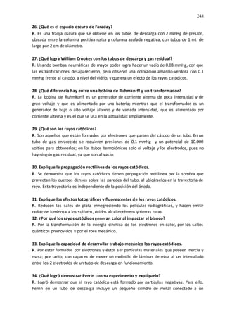 248
26. ¿Qué es el espacio oscuro de Faraday?
R. Es una franja oscura que se obtiene en los tubos de descarga con 2 mmHg de presión,
ubicada entre la columna positiva rojiza y columna azulada negativa, con tubos de 1 mt de
largo por 2 cm de diámetro.
27. ¿Qué logra William Crookes con los tubos de descarga y gas residual?
R. Usando bombas neumáticas de mayor poder logra hacer un vacío de 0.03 mmHg, con que
las estratificaciones desaparecieron, pero observó una coloración amarillo-verdosa con 0.1
mmHg frente al cátodo, a nivel del vidrio, y que era un efecto de los rayos catódicos.
28. ¿Qué diferencia hay entre una bobina de Ruhmkorff y un transformador?
R. La bobina de Ruhmkorff es un generador de corriente alterna de poca intensidad y de
gran voltaje y que es alimentado por una batería; mientras que el transformador es un
generador de bajo o alto voltaje alterno y de variada intensidad, que es alimentado por
corriente alterna y es el que se usa en la actualidad ampliamente.
29. ¿Qué son los rayos catódicos?
R. Son aquellos que están formados por electrones que parten del cátodo de un tubo. En un
tubo de gas enrarecido se requieren presiones de 0,1 mmHg y un potencial de 10.000
voltios para obtenerlos; en los tubos termoiónicos solo el voltaje y los electrodos, pues no
hay ningún gas residual, ya que son al vacío.
30. Explique la propagación rectilínea de los rayos catódicos.
R. Se demuestra que los rayos catódicos tienen propagación rectilínea por la sombra que
proyectan los cuerpos densos sobre las paredes del tubo, al ubicárselos en la trayectoria de
rayo. Esta trayectoria es independiente de la posición del ánodo.
31. Explique los efectos fotográficos y fluorescentes de los rayos catódicos.
R. Reducen las sales de plata ennegreciendo las películas radiográficas, y hacen emitir
radiación luminosa a los sulfuros, óxidos alcalinotérreos y tierras raras.
32. ¿Por qué los rayos catódicos generan calor al impactar el blanco?
R. Por la transformación de la energía cinética de los electrones en calor, por los saltos
quánticos promovidos y por el roce mecánico.
33. Explique la capacidad de desarrollar trabajo mecánico los rayos catódicos.
R. Por estar formados por electrones y éstos ser partículas materiales que poseen inercia y
masa; por tanto, son capaces de mover un molinillo de láminas de mica al ser intercalado
entre los 2 electrodos de un tubo de descarga en funcionamiento.
34. ¿Qué logró demostrar Perrin con su experimento y explíquelo?
R. Logró demostrar que el rayo catódico está formado por partículas negativas. Para ello,
Perrin en un tubo de descarga incluye un pequeño cilindro de metal conectado a un
 
