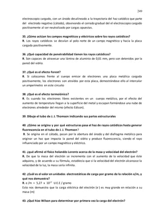 249
electroscopio cargado, con un ánodo desalineado a la trayectoria del haz catódico que parte
del electrodo negativo (cátodo), observando el cerrado gradual del el electroscopio cargado
positivamente al ser neutralizado por cargas opuestas.
35. ¿Cómo actúan los campos magnéticos y eléctricos sobre los rayos catódicos?
R. Los rayos catódicos se desvían al polo norte de un campo magnético y hacia la placa
cargada positivamente.
36. ¿Qué capacidad de penetrabilidad tienen los rayos catódicos?
R. Son capaces de atravesar una lámina de aluminio de 0,01 mm, pero son detenidos por la
pared del vidrio.
37. ¿Qué es el efecto Forest?
R. Si colocamos frente al cuerpo emisor de electrones una placa metálica cargada
positivamente, los electrones son atraídos por esta placa, demostrándose ello al intercalar
un amperímetro en este circuito
38. ¿Qué es el efecto termoiónico?
R. Es cuando los electrones libres existentes en un cuerpo metálico, por el efecto del
aumento de temperatura llegan a la superficie del metal y escapan formándose una nube de
electrones alrededor del mismo (efecto Edison).
39. Dibuje el tubo de J. J. Thomson indicando sus partes estructurales
40. ¿Cómo se origina y por qué estructuras pasa el haz de rayos catódicos hasta generar
fluorescencia en el tubo de J. J. Thomson?
R. Se origina en el cátodo, pasan por la abertura del ánodo y del diafragma metálico para
originar un haz que impacta la pared del vidrio y produce fluorescencia, siendo el rayo
influenciado por un campo magnético y eléctrico.
41. ¿qué afirmó el físico holandés Lorentz acerca de la masa y velocidad del electrón?
R. De que la masa del electrón se incrementa con el aumento de la velocidad que éste
adquiera, y de acuerdo a su fórmula, establecía que si la velocidad del electrón alcanzase la
velocidad de la luz, la masa sería infinita.
42. ¿Cuál es el valor en unidades electrostáticas de carga por gramo de la relación e/m, y
qué nos demuestra?
R. e /m = 5,27 x 1017 U.E.E / gramo
Esto nos demuestra que la carga eléctrica del electrón (e-) es muy grande en relación a su
masa (m)
43. ¿Qué hizo Wilson para determinar por primera vez la carga del electrón?
 